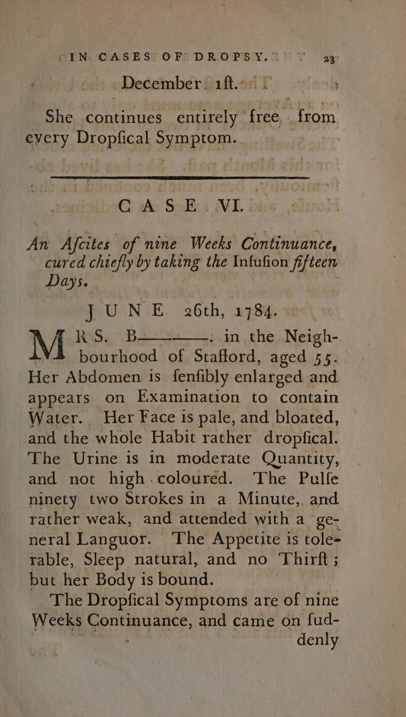 CEN. CASEST OFSDROPSY.10T ay: December. aft: looky “ae continues entirely | free, from gYSKY Dropfical PLP @ wh SoBe; ML bi Ai Afeites of nine Weeks Continuance, cured chiefly by Fakes the Infufion fifteen | Days. J UN oy 26th, 1784. PAS. Van ehe Niall. AY bourhood of Stafford, aged 55. Her Abdomen is fenfibly enlarged. and. appears on Examination to contain Water. Her Face is pale, and bloated, and the whole Habit rather dropfical. The Urine is in moderate Quantity, and not high.coloured. The Pulle ninety two Strokes in a Minute, and rather weak, and attended with a oe neral Languor. The Appetite is tole- rable, Sleep natural, and no Thirlt 5 ; but her Body is bound. The Dropfical Symptoms are of nine Weeks ome and came on fud- | -denly