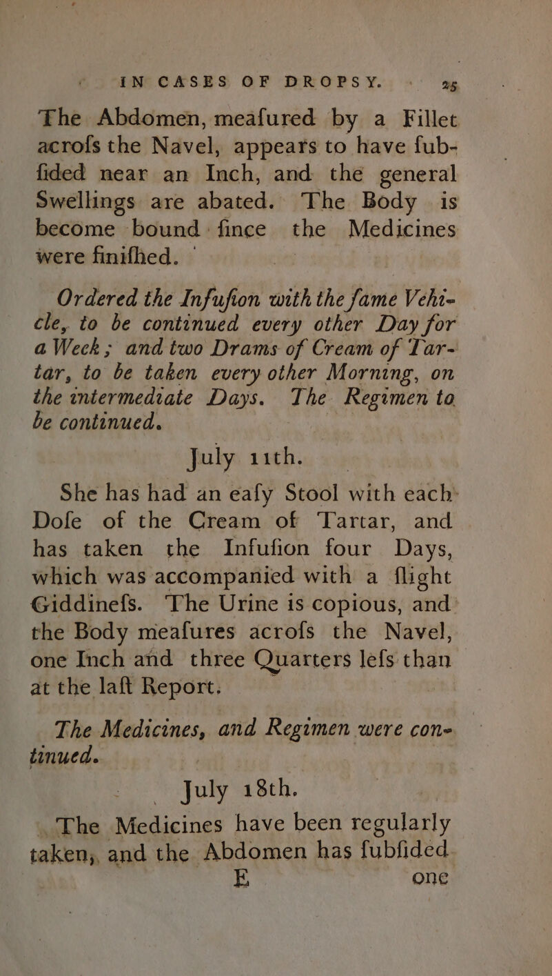 The Abdomen, meafured by a Fillet acro{s the Navel, appears to have fub- fided mear an Inch, and the general Swellings are abated. The Body is become bound fince the Medicines were finifhed. | Ordered the Infufion with the fame Vehi- cle, to be continued every other Day for a Weck; and two Drams of Cream of Tar- tar, to be taken every other Morning, on the intermediate Days. The Regimen ta be continued. : July iith. She has had an eafy Stool with each: Dofe of the Cream of ‘Tartar, and has taken the Infufion four Days, which was accompanied with a flight Giddinefs. The Urine is copious, and the Body meafures acrofs the Navel, one Inch and three Quarters lefs than at the laft Report. The Medicines, and Regimen were cone | tinued. July 18th. | The Medicines have been regularly taken; and the Abdomen has fubfided ? E one