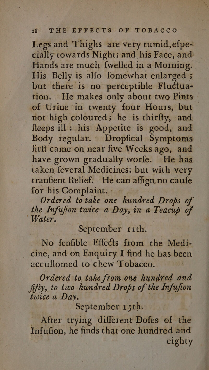 Legs and Thighs are very tumid,efpe- cially towards Night; and his Face, and Hands are much {welled in a Morning. ‘His Belly is alfo fomewhat enlarged ; but there is no perceptible Fluctua- tion. He makes only about two Pints of Urine in twenty four Hours, but not high coloured; he is thirfty, and. fleeps ill ; his Appetite is good, and Body regular. Dropfical Symptoms firft came on near five Weeks ago, and have grown gradually worfe. He has taken feveral Medicines; but with very tranfient Relief. He can ans no caufe for his Complaint. . Ordered to take one hundred Drops of the Infufion twice a Day, in a Bie of Water. | September 11th. No fenfible Effects from the Medi- cine, and on Enquiry I find he has been accuftomed to chew ‘Tobacco. Ordered to, take from one hundred and Jifty, to two hundred Drops of the Infufion twice a Day. September isth. After trying different Dofes of the Infufion, he finds that one hundred and eighty