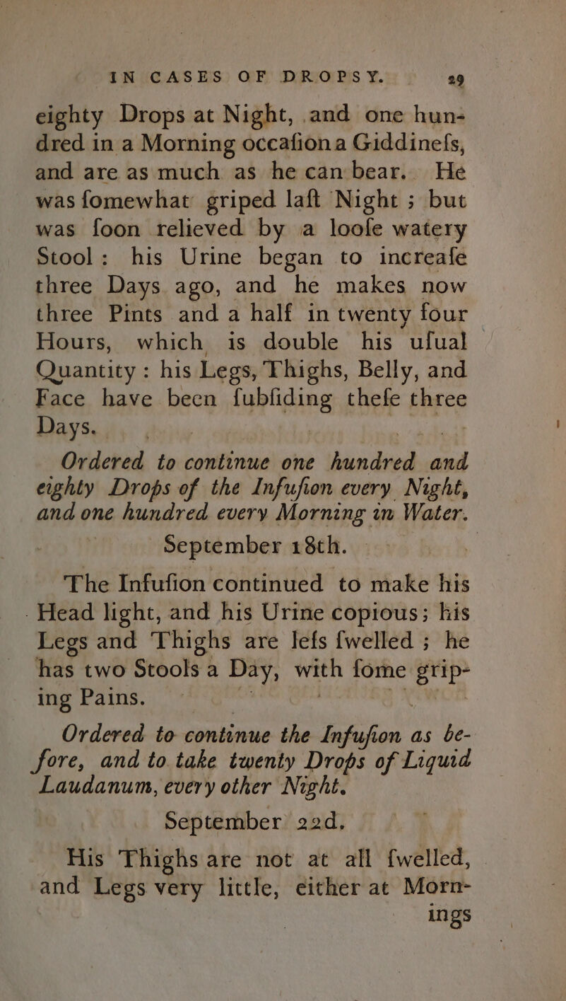 eighty Drops at Night, and one hun- dred in a Morning occafiona Giddinefs, and are as much as he can bear. He was fomewhat’ griped laft Night ; but was foon relieved by a loole watery Stool: his Urine began to increafe three Days ago, and he makes now three Pints and a half in twenty four Hours, which is double his ufual &gt; Quantity : his Legs, Thighs, Belly, and Face have been fubfiding thefe three Baa We aii meee Ordered to continue one hundred and eighty Drops of the Infufion every Night, and one hundred every Morning in Water. September 18th. | The Infufion continued to make his Head light, and his Urine copious; his Legs and Thighs are lefs {welled ; he has two Stools a Day, with fome grip- ing Pains. Am | Dx Ordered to continue the Infufion as be- fore, and to take twenty Drops of Liquid Laudanum, every other Night. September 22d, His Thighs are not at all {welled, and Legs very little, either at Morn- ings