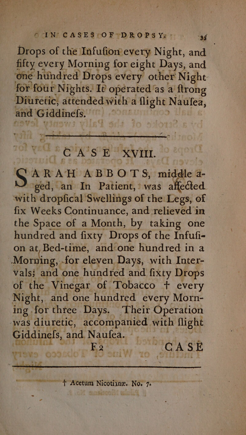 Drops of the. LofuGore every Night, and fitty every Morning for eight Days, and ‘one htindred Drops every other Night- for four ‘Nights. Ie operated ‘as a ftrong Diuretic, attended with a light. ai al toe and Giddinefs. hy é:% Ss E XVII. ARAH ABBOTS, middle a- ‘ged, an In Patient,’ was affected. with dropfical Swellings of the Legs, of fix Weeks Continuance, and relieved in the Space of a Month, by taking one hundred and fixty Drops of the Infufi- on at, Bed-time, and:'one hundred in a Morning, -for eleven Days, with Inter- vals} and one hundred and fixty Drops of the Vinegar of Tobacco + every Night, and one hundred every Morn- ing. for three Days. Their Operation was diuretic, accompanied with flight Giddinels, and. Nate eS ey ee “~