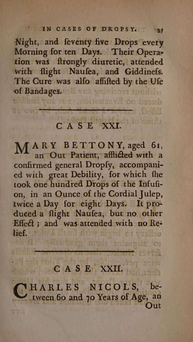 ie and. feventy five Drops ‘every Morning for ten Days... Their Operay tion was ftrongly diuretic, attended ‘with flight Naufea, and Giddinefs. ‘The Cure was alfo affifted by the Ufe = eeretangan | CASE XXL vee BETTONY, aged 61, Out Patient, afflicted with a Pendited general Dropfy, accompani- — ed with great Debility, for which fhe took one F dndive® Drops of the Infufi- on, in an Ounce of the Cordial Julep, twice a Day for eight Days. It pro- duced a flight Naufea, but no other Effect ; and was attended with &gt; no ne lief. | | CASE’ XxIL NHARLES | NICOLS, be- -tween.60 and 70 Years of Age, an Out