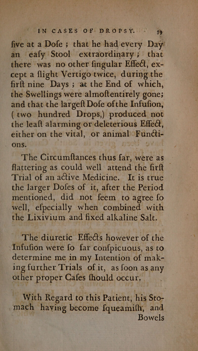 five at a Dofe ; that he had. every Day’ an ealy Stool extraordinary ; that there was no other fingular Effect, ex- cept a flight Vertigo twice, during the firft nine Days ; at the End of which, the Swellings were almoftentirely gone; and that the largeft Dofe ofthe Infufion, (two hundred Drops,) produced not the leaft alarming or deleterious Effect, either on the vital, or animal Functi- ons. ey ‘The Circumftances thus far, were as flattering as could well attend the firft © Trial of an active Medicine. It is true — the larger Dofes of it, after the Period mentioned, did not feem to agree fo well, efpecially when combined with the Lixivium and fixed alkaline Salt. The diuretic Effects however of the Infufion were fo far confpicuous, as to determine me in my Intention of mak- ing further Trials of it, as foon as any other proper Cafes fhould occur, With Regard to this Patient, his Sto- mach having become {queamith, and Bowels