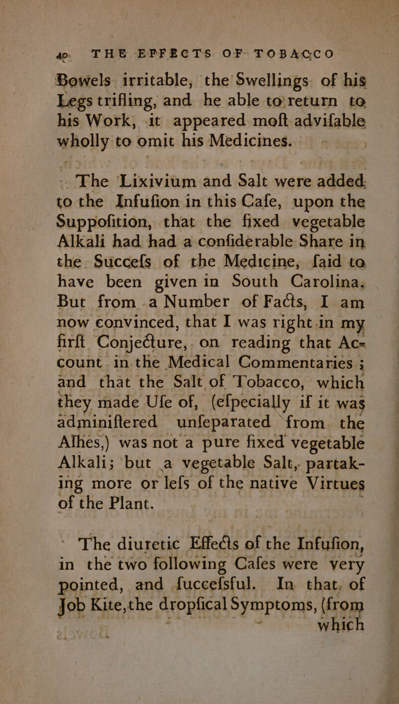 Bowels irritable, the Swellings. of his Legs trifling, and he able to'return to his Work, it appeared moft-advifable id to omit his Morlicinety The ‘Lixivium ‘ai Salt were ade to the Infufion in this Cafe, upon the Suppofition, that the fixed vegetable Alkali had had a confiderable Share in the Succefs of the Medicine, faid to have been given in South Carolina. But from a Number of Facts, I am | now convinced, that I was right 1 in my firft Conjedture, on reading that Ac- count inthe Medical Commentaries ; ; and that the Salt of Tobacco, which they made Ule of, (efpecially if it wag adminiftered unfeparated from. the Afhes,) was not a pure fixed vegetable Alkali; but a vegetable Salt, partak- ing more or lefs of the native Virtues of the Plant. - The diuretic Effeds of He Infufion, in the two following Cafes were very pointed, and fuccefsful. In that, of Job Kite,the aropucal Symptoms, ion whic