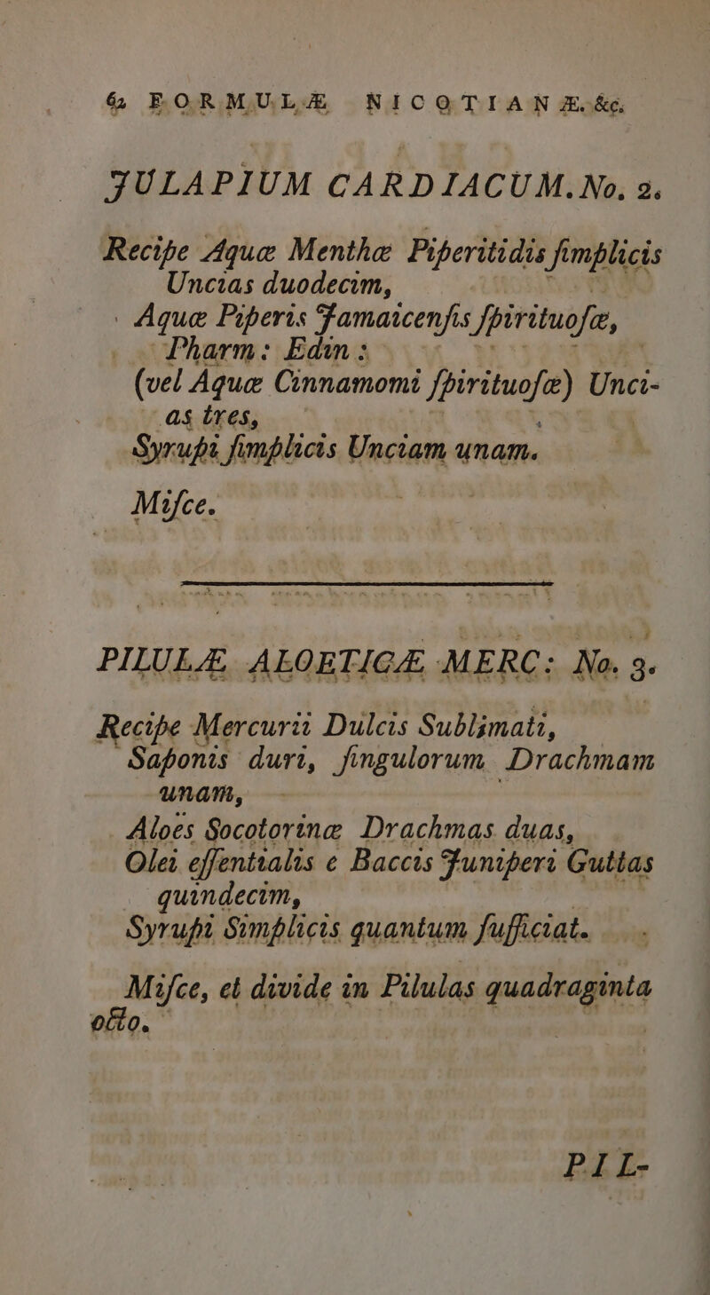 JULAPIUM CARDIACUM.No. 2. Recipe Aque Menthe Piperitidis fi Jimplicis Uncias duodecim, | Aque Piperts Jamaicenf 5 fpirituofe, Pharm: Edin (vel Aque Cinnamomi U pabrie Unci- as tres, Syrups fimplicis Unciam “nam. Mifce. PILULE, ALOETICE MERC: No. 3. Recipe Mercurie Dulcis Sublimati, Saponis durt, fingulorum Drachmam unam, Aloes Socotorine Drachmas duas, Olei effenttalis e Baccis Funiperi Guttas quindecim, Syrupi Simplicis quantum fufficcat. Maifce, et divide in Pilulas quadraginta ofto. yd cee ben PIL-