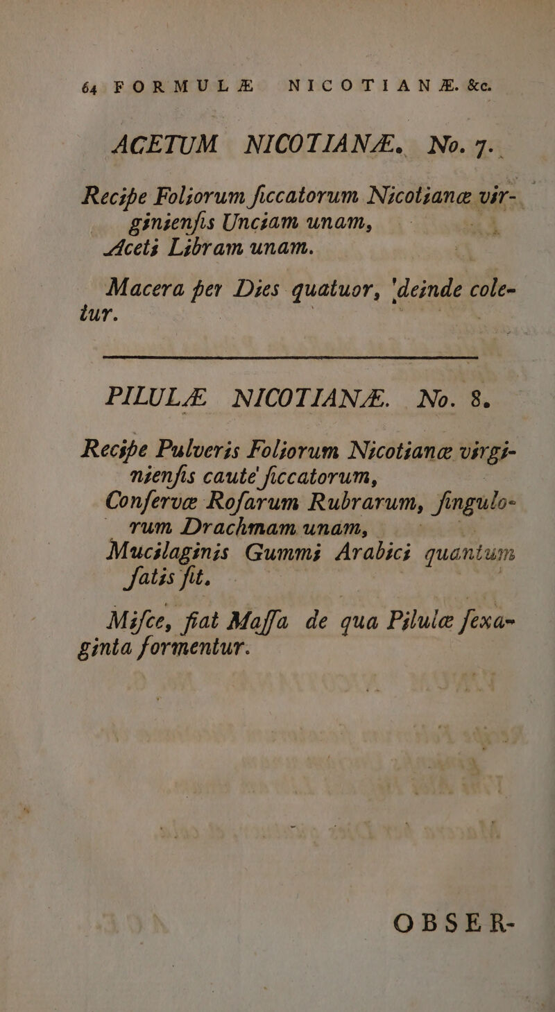 ACETUM NICOTIANE. No.7. Recipe Foliorum ficcatorum Nicotiane vir-_ ginienjis Uncsam unam, Acets Libram unam. Macera as Dies quatuor, vgniee cole- dur. PILUL NICOTIANE. No. 8. Recipe Pulveris Foliorum Nicotiane UIT gS- nienjis caute' ficcatorum, Conferve Rofarum Rubrarum, jf jt ngulo- — rum Drachmam unam, : Mucslaginis Gummi Arabics quantum Satis fit. 7 Mifce, fiat Maffa de qua Piluie fexan ginta formentur. OBSER-