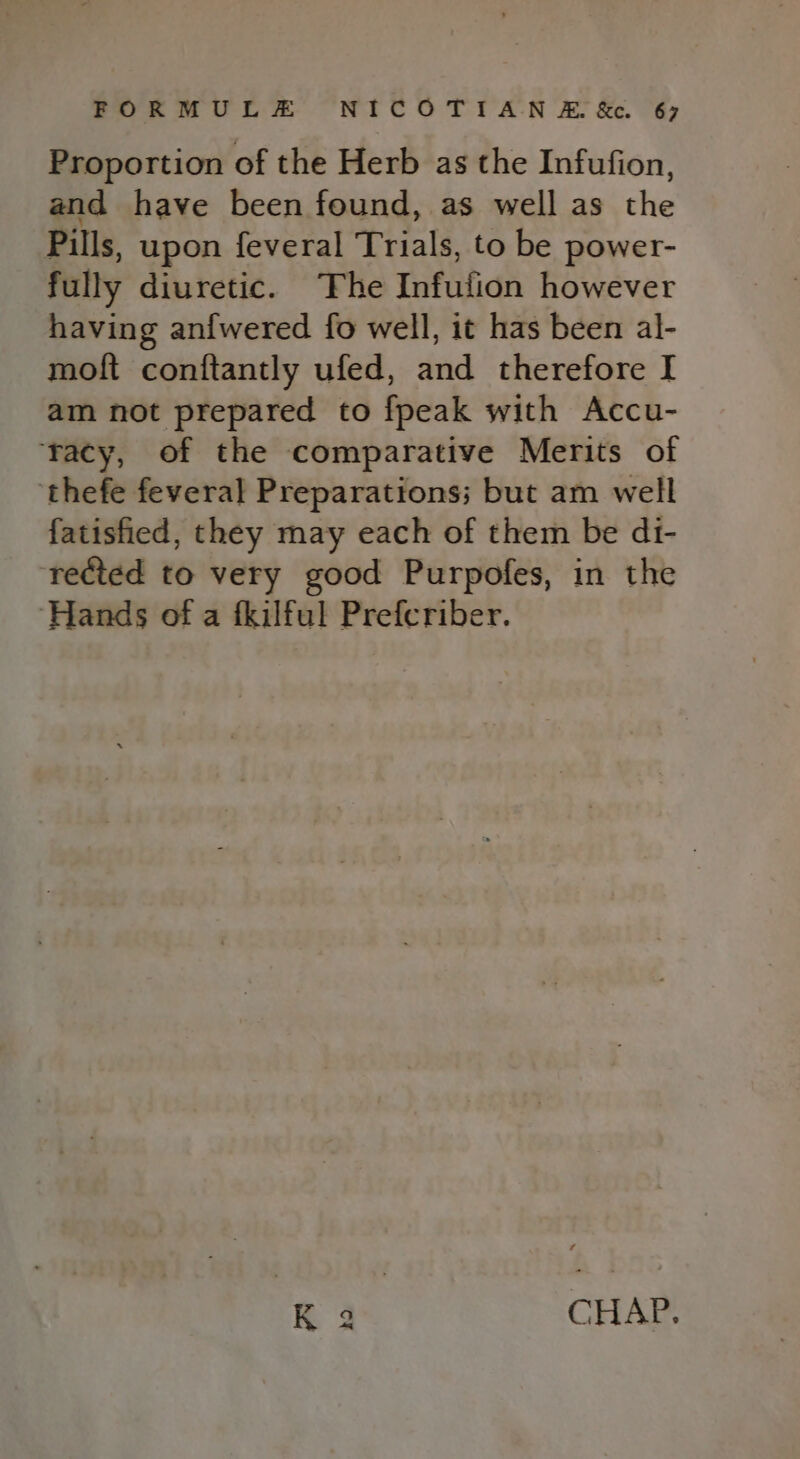 Proportion of the Herb as the Infufion, and have been found, as well as the Pills, upon feveral Trials, to be power- fully diuretic. ‘The Infution however having anfwered fo well, it has been al- moft conftantly ufed, and therefore I am not prepared to {peak with Accu- ‘racy, of the comparative Merits of ‘thefe feveral Preparations; but am well fatisfied, they may each of them be dt- ‘rected to very good Purpofes, in the ‘Hands of a fkilful Prefcriber. K 3 CHAP.