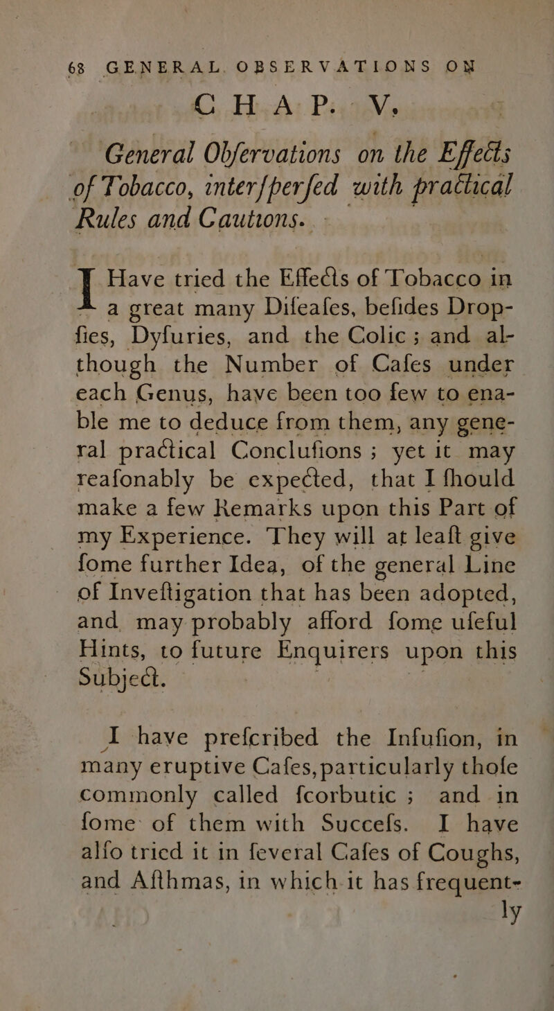 General Obfervations on the Effects of Tobacco, interfperfed with practical Rules and Cautions. Have tried the Effects of Tobacco in - a great many Dileafes, befides Drop- fies, Dyfuries, and the Colic; and al- though the Number of Cafes under each Genus, have been too few to ena- ble me to deduce from them, any gene- ral practical Conclufions ; yet it may reafonably be expected, that I fhould make a few Remarks upon this Part of my Experience. They will at leaft give fome further Idea, of the general Line of Inveftigation that has been adopted, and may probably afford fome ufeful Hints, to future Enquirers upon this Subject. I have prefcribed the Infufion, in many eruptive Cafes, particularly thofe commonly called fcorbutic ; and in fome of them with Succefs. I have alfo tricd it in feveral Cafes of Coughs, and Afthmas, in which it has frequent- ly