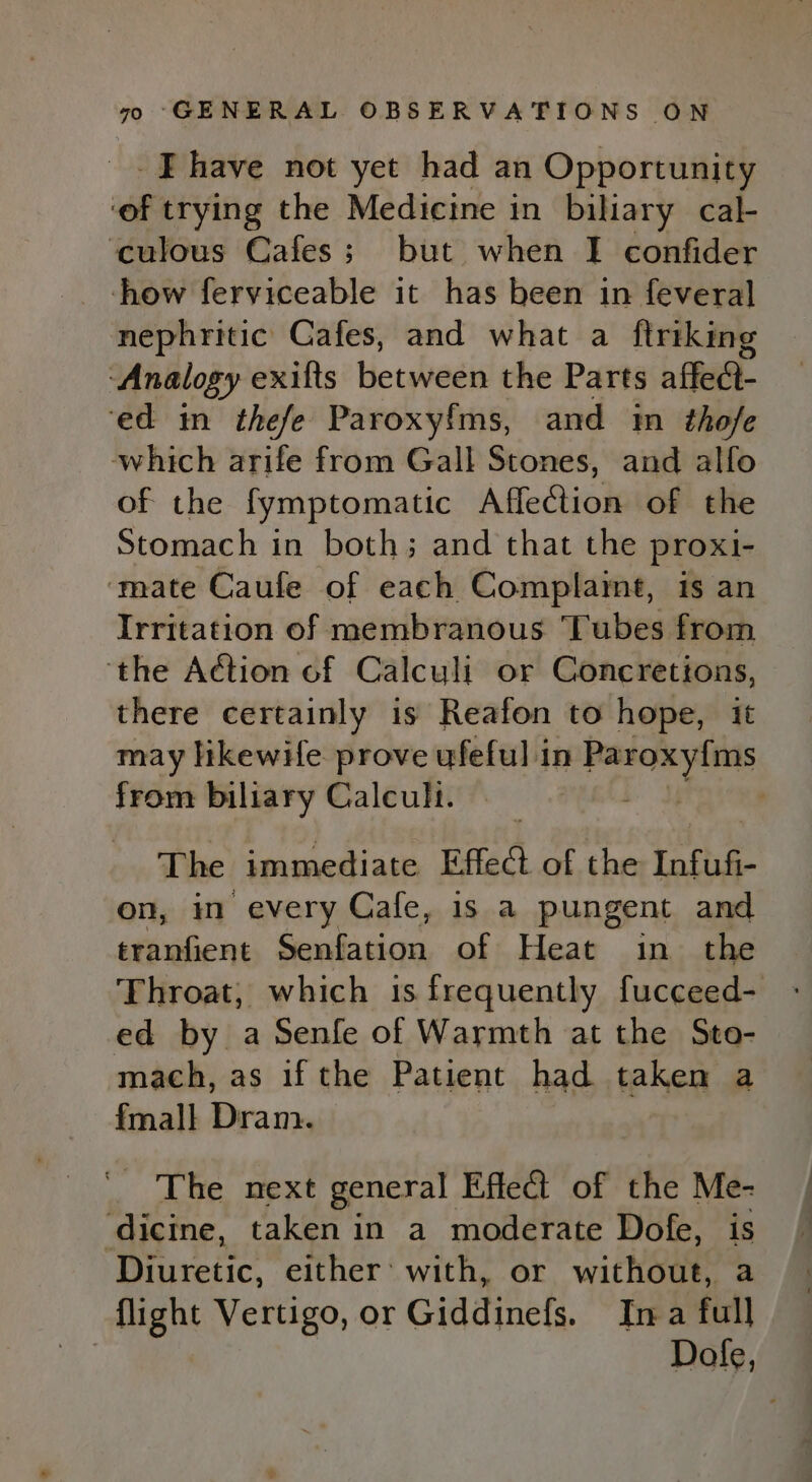 -Ehave not yet had an Opportunity ‘of trying the Medicine in biliary cal- ‘culous Cafes; but when I confider -how ferviceable it has been in feveral nephritic Cafes, and what a ftriking ‘Analogy exifts between the Parts affect- ‘ed in thefe Paroxyf{ms, and im thofe which arife from Gall Stones, and alfo of the fymptomatic Affection of the Stomach in both; and that the proxi- ‘mate Caufe of each Complameé, is an Irritation of membranous Tubes from ‘the Action of Calculi or Concretions, there certainly is Reafon to hope, it may likewife prove ufeful in Paroxy{ms from biliary Calculi. | | The immediate Effed of the Infufi- on, im every Cafe, is a pungent and tranfient Senfation of Heat in the ed by a Senfe of Warmth at the Sto- mach, as if the Patient had taken a fmall Dram. ' The next general Effect of the Me- ‘dicine, taken in a moderate Dofe, is Diuretic, either’ with, or without, a flight Vertigo, or Giddinefs. Ina full Dole,