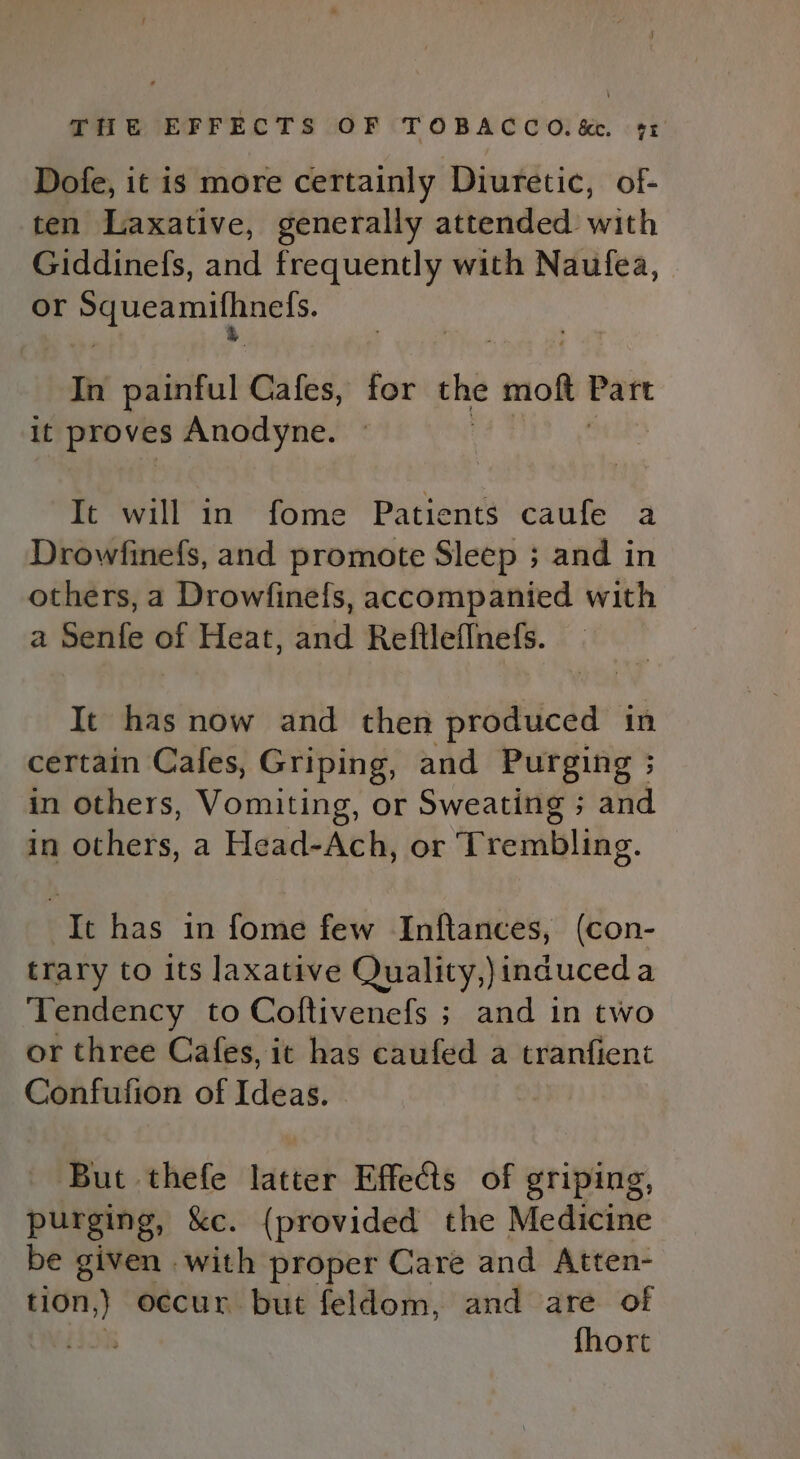 Dofe, it is more certainly Diuretic, of- ten Laxative, generally attended with Giddinefs, and frequently with Naufea, or Squeamilhnels. In painful Cafes, for the moft Part it proves Anodyne. 7 Bile) It will in fome Patients caufe a Drowfinefs, and promote Sleep ; and in others, a Drowfinefs, accompanied with a Senfe of Heat, and Reftleflnefs. It has now and then produced in certain Cafes, Griping, and Purging ; in others, Vomiting, or Sweating ; and in others, a Head-Ach, or Trembling. It has in fome few Inftances, (con- trary to its laxative Quality,)induceda Tendency to Coftivenefs ; and in two or three Cafes, it has caufed a tranfient Confufion of Ideas. But thefe lateeh Effects of griping, purging, &amp;c. (provided the Medicine be given with proper Care and Atten- “eee occur but feldom, and are of iis fhort