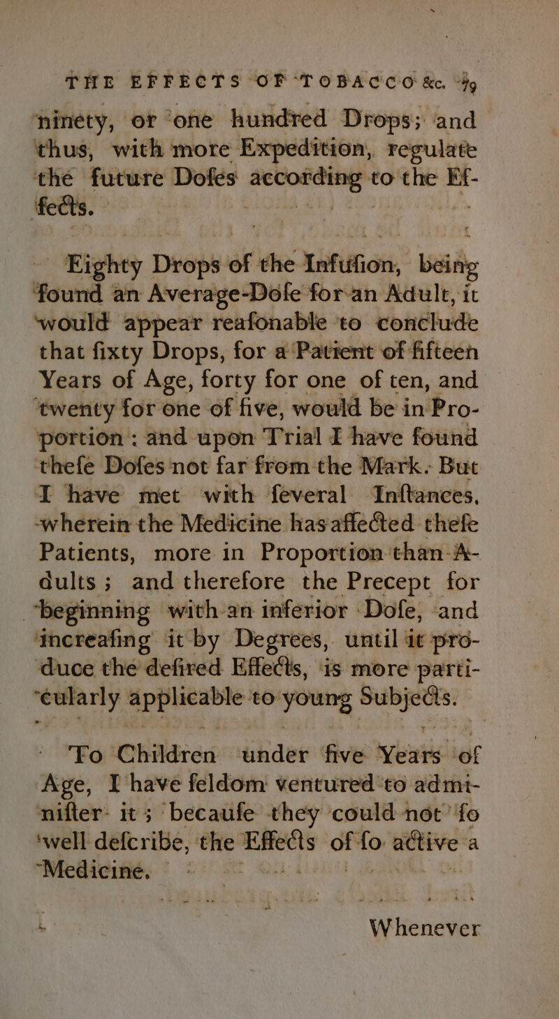 ninety, or ‘one hundred Drops; and thus, with more Expedition, regulate the future Dofes ore to the Ef- feats. | Righty Diep of the Iafition, being Yourd an Average-Dofe for-an Adult, it ‘would appear reafonable ‘to conclude that fixty Drops, for a ‘Patient of fifteen Years of Age, forty for one of ten, and ‘twenty for one of five, would be in Pro- portion : and upon Trial I have found thefe Dofes not far from the Mark. But I have met with feveral ‘Inftances, wherein the Medicine has affected thefe Patients, more in Proportion than-A- dults ; and therefore the Precept for beginning with-an inferior -Dofe, and ‘mereafing it by Degrees, until at pro- duce the defired Effects, is more parti- genoneriy ee to ‘bain as ganin Fo Children under five Years ‘ef Age, I have feldom ventured ‘to admt- nifter- it; becaufe they could not’ fo ‘well defcribe, the ina of nt eidtre a “Medicine, — | Whenever