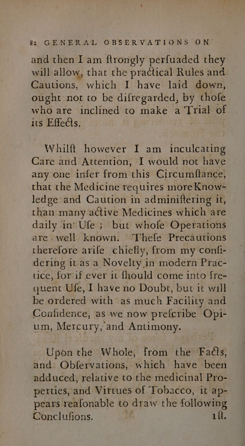and then I am ftrongly perfuaded they will allow, that the practical Rules and Cautions, which I have laid down, ought not to be difregarded, by thofe Ww Ha are inclined to make a Trial of its Effeds, Whilft however I am inculcating Care and Attention, I would not have any one infer from this Circumftance) that the Medicine requires more Know= ledge and Caution in adminiftering it, than many active Medicines which are daily in°Ufe ; but whofe Operations are. well known. Thefe Precautions therefore arife chiefly, from my confi- dering it-as a Novelty in modern Prac- tice, for if ever it fhould come into fre- quent Ufe, I have no Doubt, but it will be ordered with as much Facility and Contidence, as we now preicribe Opi- um, Mercury, and Antimony. Upon the Whole, from the Faéts, and. Obfervations,. which have ded adduced, relative to the medicinal Pro- perties, and Virtues of Tobacco, it ap- pears reafonable to draw the following Conclufions. , iit.