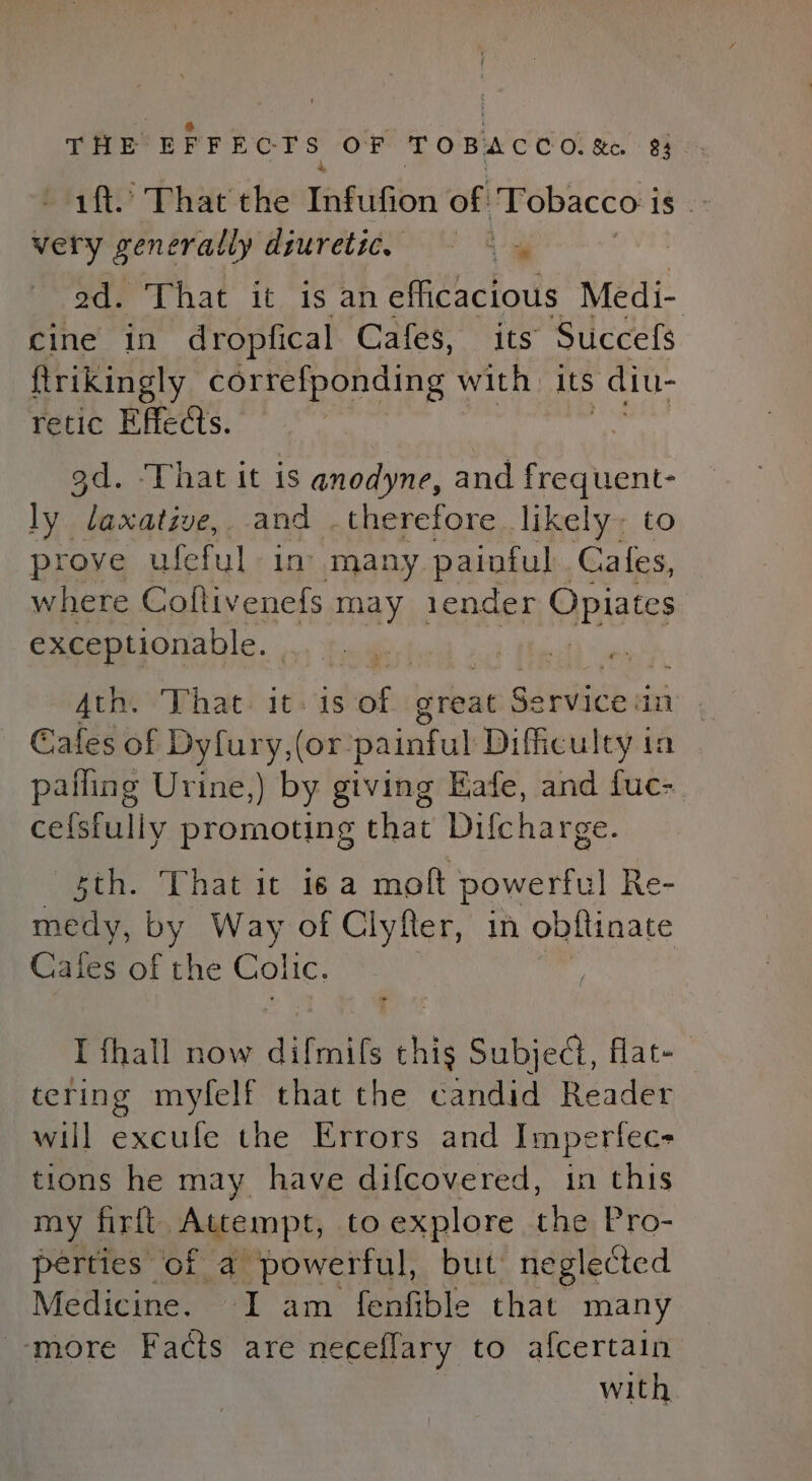 - 1ft. That the Tafiifion of Tobacco i 16: very generally diuretic. — a ad. That it is an efficacious Medi- cine in dropfical Cafes, its Succefs ftrikingly correfponding with. its diu- retic Effects. 3d. ‘That it is anodyne, and sapere: ly laxative, and .therefore likely; t prove ufeful in’ many painful Cates, where Coflivenefs may 1ender Opiates exceptionable. | Ath. That. it: 1s tom great rena an Cafes of Dyfury,(or: painful Difficulty ia palling Urine,) by giving Eafe, and fuc- celsfully promoting that Difcharge. 5th. That it 6a moft powerful Re- medy, by Way of Clyfter, in obftinate Cafes of the Colic, : I fhall now dilmmits at Subject, flat- tering myfelf that the candid Reader will excufe the Errors and Imperfec- tions he may_ have difcovered, in this my firft Attempt, to explore the Pro- perties of a powerful, but neglected Medicine. I am fenfible that many more Facts are neceflary to afcertain with