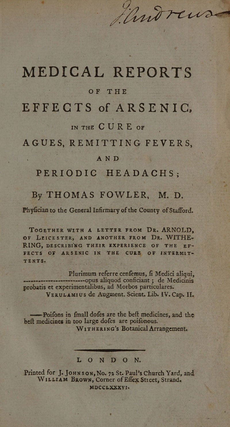 MEDICAL REPORTS OF THE EFFECTS of ARSENIC, IN THE CURE OF AGUES, REMITTING FEVERS, AND PERIODIC HEADACHS; By THOMAS FOWLER, M. D. Phyfician to the General Infirmary of the County of Stafford. TOGETHER WITH A LETTER FROM Dr. ARNOLD, OF LEICESTER, AND ANOTHER FROM Dr. WITHE- _ RING, DESCRIBING THEIR EXPERIENCE OF THE EF- FECTS OF ARSENIC IN THE CURZ OF INTERMIT- TENTS. Plurimum referre cenfemus, fi Medici aliqui, ene nerennneeencecnennnee= opus aliquod conficiant ; de Medicinis probatis et oe ieearctibad ad Morbos particulares. VeruLamius de Augment. Scient. Lib. {V. Cap. II. -——Poifons in {mall dofes are the beft medicines, and the bett medicgnce:t in too large dofes are poifonous. WI£ITHERING’S Botanical Arrangement. a LON De O.ENn. _ Printed for J. Jounson, No. 72 St. Paul’s Church Yard, and : WILLIAM Brown, Corner of Effex Street, Strand. MDCCLXXXYI!I.