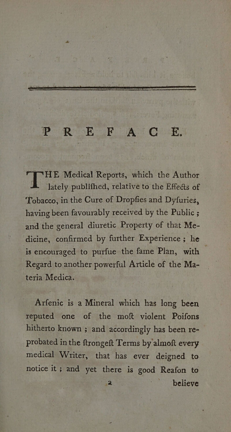 Pa oR Ree Eplsaky, HE Medical Reports, which the Author lately publifhed, relative to the Effe@s of ‘Tobacco, in the Cure of Dropfies and Dyfuries, having been favourably received by the Public ; and the general diuretic Property of that Me- dicine, confirmed by further Experience ; he is encouraged to purfue the fame Plan, with . Regard to another powerful Article of the Ma- teria Medica. Arfenic is a Mineral which has long been reputed one of the moft violent Poifons hitherto known ; and accordingly has been re- probated in the ftrongeft Terms by almoft every medical Writer, that has ever deigned to notice it ; and yet there is good Reafon to oe ~ believe