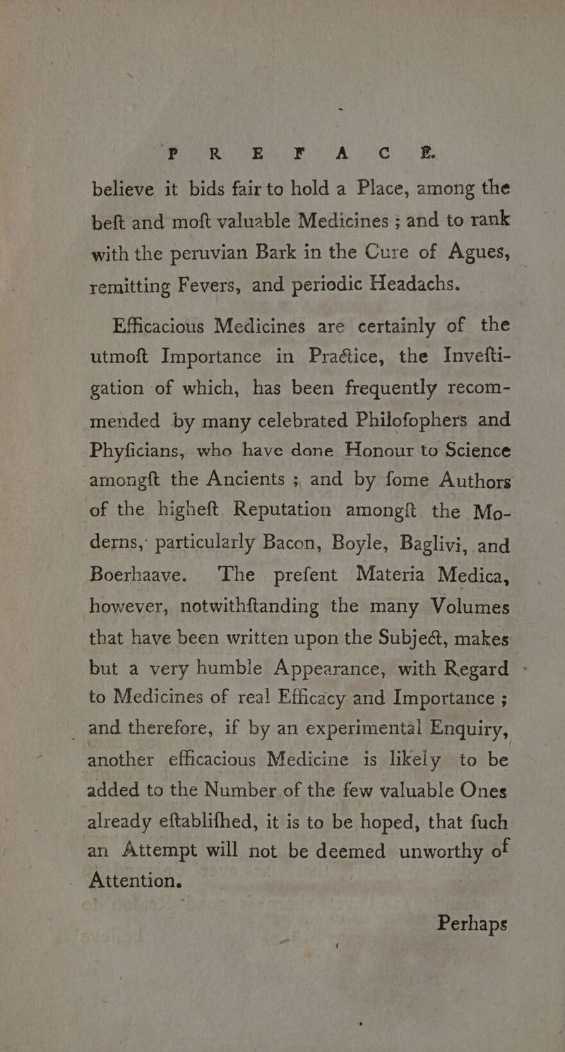 Pee eee Ae Cy believe it bids fair to hold a Place, among the beft and moft valuable Medicines ; and to rank with the peruvian Bark in the Cure of Agues, — remitting Fevers, and periodic Headachs. Efficacious Medicines are certainly of the utmoft Importance in Pradétice, the Invetti- gation of which, has been frequently recom- mended by many celebrated Philofophers and Phyficians, who have done Honour to Science amongft the Ancients ; and by fome Authors of the higheft Reputation amongft the Mo- derns,’ particularly Bacon, Boyle, Baglivi, and Boerhaave. The prefent Materia Medica, however, notwithftanding the many Volumes that have been written upon the Subject, makes but a very humble Appearance, with Regard - to Medicines of real Efficacy and Importance ; _ and therefore, if by an experimental Enquiry, another efficacious Medicine is likely to be added to the Number of the few valuable Ones already eftablifhed, it is to be hoped, that fuch an Attempt will not be deemed unworthy of Attention. : Perhaps —