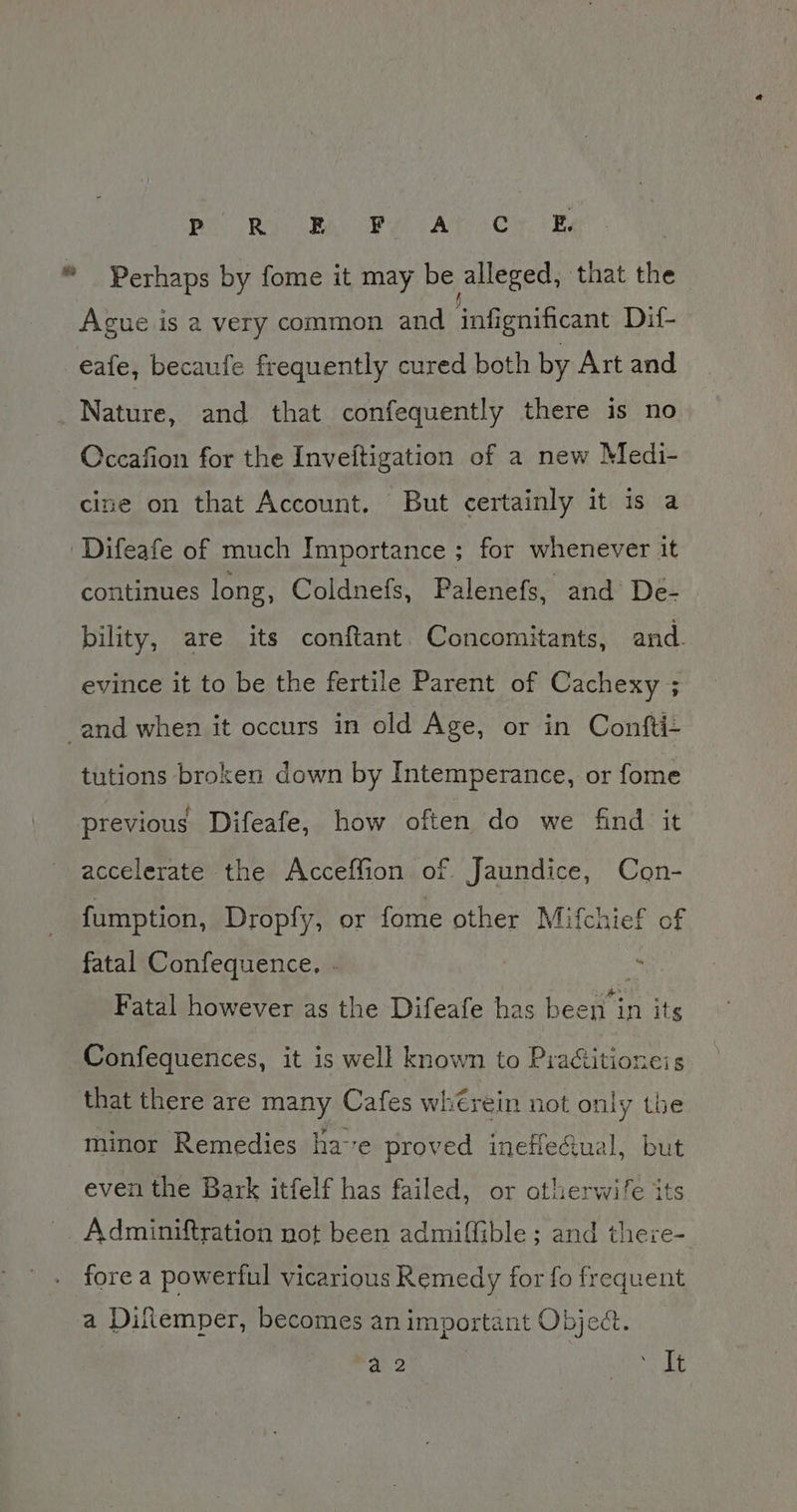 Be Bi RA ey! CA Cir. ERY “ Perhaps by fome it may be alleged, that the Ague is a very common and inf gnificant Dif- -eafe, becaufe frequently cured both by Art and Nature, and that confequently there is no Occafion for the Inveftigation of a new Medi- cine on that Account, But certainly it is a Difeafe of much Importance ; for whenever it continues long, Coldnefs, Palenefs, and De- bility, are its conftant. Concomitants, and. evince it to be the fertile Parent of Cachexy ; and when it occurs in old Age, or in Confti- tutions broken down by Intemperance, or fome previous Difeafe, how often do we find it accelerate the Acceffion of Jaundice, Con- fumption, Dropfy, or fome other Mifchief of fatal Confequence, . Fatal however as the Difeafe has heey in its Confequences, it is well known to Practitioneis that there are many Cafes wh€rein not only the minor Remedies ha-e proved inefiectual, but even the Bark itfelf has failed, or otherwife its Adminiftration not been admiffible ; and theze- fore a powerful vicarious Remedy for fo frequent a Diflemper, becomes an important Obje&amp;t a 2 ay