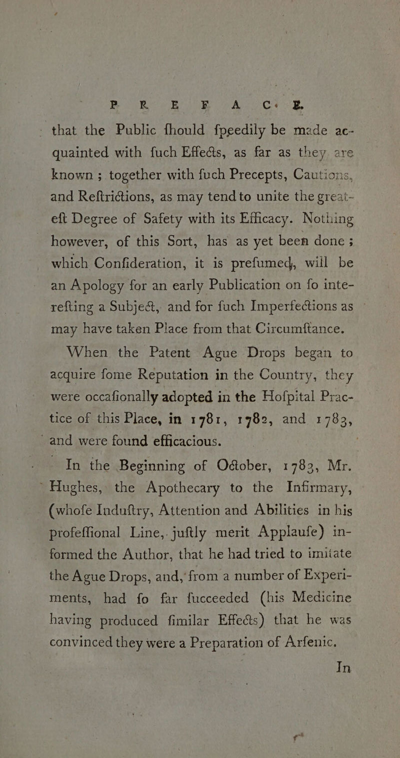 PB 6K E F A Cc: &amp;. - that the Public fhould fpeedily be made ac- quainted with fuch Effects, as far as they are known ; together with fuch Precepts, Cautions, and Reftrictions, as may tend to unite the great- eft Degree of Safety with its Efficacy. Nothing - however, of this Sort, has as yet been done ; which Confideration, it is prefumed, will be an Apology for an early Publication on fo inte- refting a Subje&amp;, and for fuch Imperfections as — may have taken Place from that Circumftance. When the Patent Ague Drops began to acquire fome Reputation in the Country, they were occafionally adopted i in the Hofpital Prac- tice of this Place, in 1781, 19782, and 1783, and were found efficacious. In the Beginning of O@ober, 1783, Mr. ’ Hughes, the Apothecary to the Infirmary, (whofe Induftry, Attention and Abilities in his profeffional Line,.juftly merit Applaufe) in- formed the Author, that he had tried to imitate the Ague Drops, and, from a number of Experi- ments, had fo far fucceeded (his Medicine having produced fimilar Effects) that he was convinced they were a Preparation of Arfenic. In