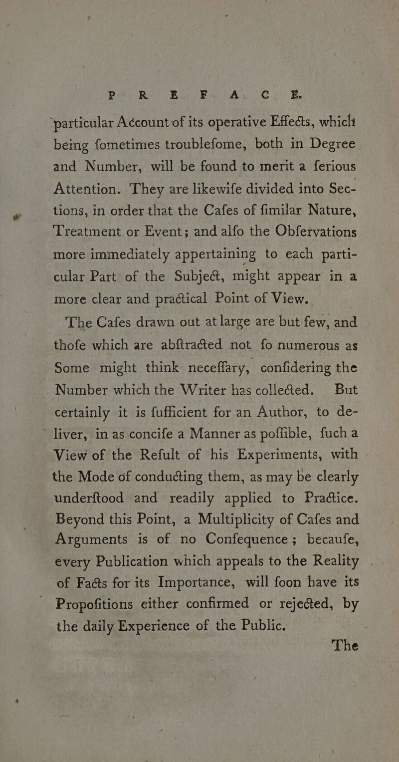 P Re Bie Baa Ce Be ‘particular Account of its operative Effects, whicli being fometimes troublefome, both in Degree and Number, will be found to merit a ferious Attention. They are likewife divided into Sec- tions, in order that the Cafes of fimilar Nature, Treatment or Event; and alfo the Obfervations more immediately appertaining to each parti- cular Part of the Subject, might appear in a more clear and practical Point of View. The Cafes drawn out at large are but few, and thofe which are abftra@ed not fo numerous as Some might think neceffary, confidering the Number which the Writer has collected. But certainly it is fufficient for an Author, to de- ~ liver, in as concife a Manner as poffible, fucha View of the Refult of his Experiments, with the Mode of conducting them, as may be clearly underftood and readily applied to Pradtice. Beyond this Point, a Multiplicity of Cafes and Arguments is of no Confequence; becaufe, every Publication which appeals to the Reality of Faéts for its Importance, will foon have its Propofitions either confirmed or rejected, by the daily Experience of the Public. | | The