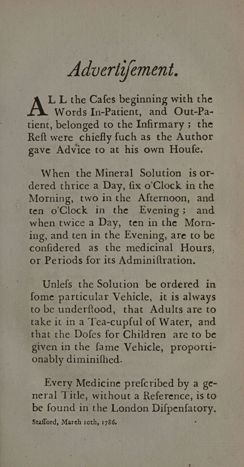 Advertifement. AC L the Cafes beginning with the Words In-Patient, and Out-Pa- tient, belonged to the Infirmary ; the Reft were chiefly fuch as the Author gave Advice to at his own Houle. When the Mineral Solution 1s or- dered thrice a Day, fix o’Clock in the Morning, two inthe Afternoon, and ten o'Clock in the Evening; and when twice a Day, ten in the Morn- ing, and ten in the Evening, are to be confidered as the medicinal Hours, or Periods for its Adminiftration. Unlefs the Solution be ordered in fome particular Vehicle, it is always to be underftood, that Adults are to take it in a Tea-cupful of Water, and that the Dofes for Children are to be given in the fame Vehicle, proporti- onably diminifhed. Every Medicine prefcribed by a ge- neral Title, without a Reference, is to be found in the London rasa tf Stafford, Mareh roth, 1786.