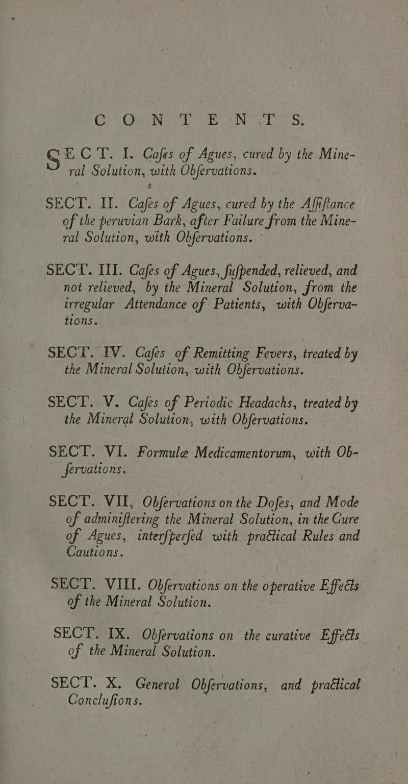 Cr Oa NOE SABO NG oh bcos ECT. I. Cafes of Agues, cured by the Mine- ral Solution, Ci Obfervattons. SEC TI. Caf of Agues, cured by the Affifiance of the peruvian Bark, after Failure from the Mine- ral Solution, with Obfervations. SECT. III. Cafes of Agues, fufpended, relieved, and not relieved, by the Mineral Solution, from the irregular Attendance of Patients, with Obferva- tions. SECT. IV. Cafes of Remitting Fevers, treated by the Mineral Solution, with Obfervations. SECT. V. Cafes of Periodic Headachs, treated by the Mineral Solution, with Obfervations. SECT. VI. Formule Medicamentorum, with Ob- fervations. SECT. VII, Obfervations on the Dofes, and Mode of adminiftering the Mineral Solution, in the Cure of Agues, interfperfed with praétical Rules and Cautions. SECT. VIII. Obfervations on the peas Effects of the Mineral Solution. SECT. IX. Objfervations on the curative Effects of the Mineral Solution. SECT. X. General Obfervations, and praétical Gonclufions.