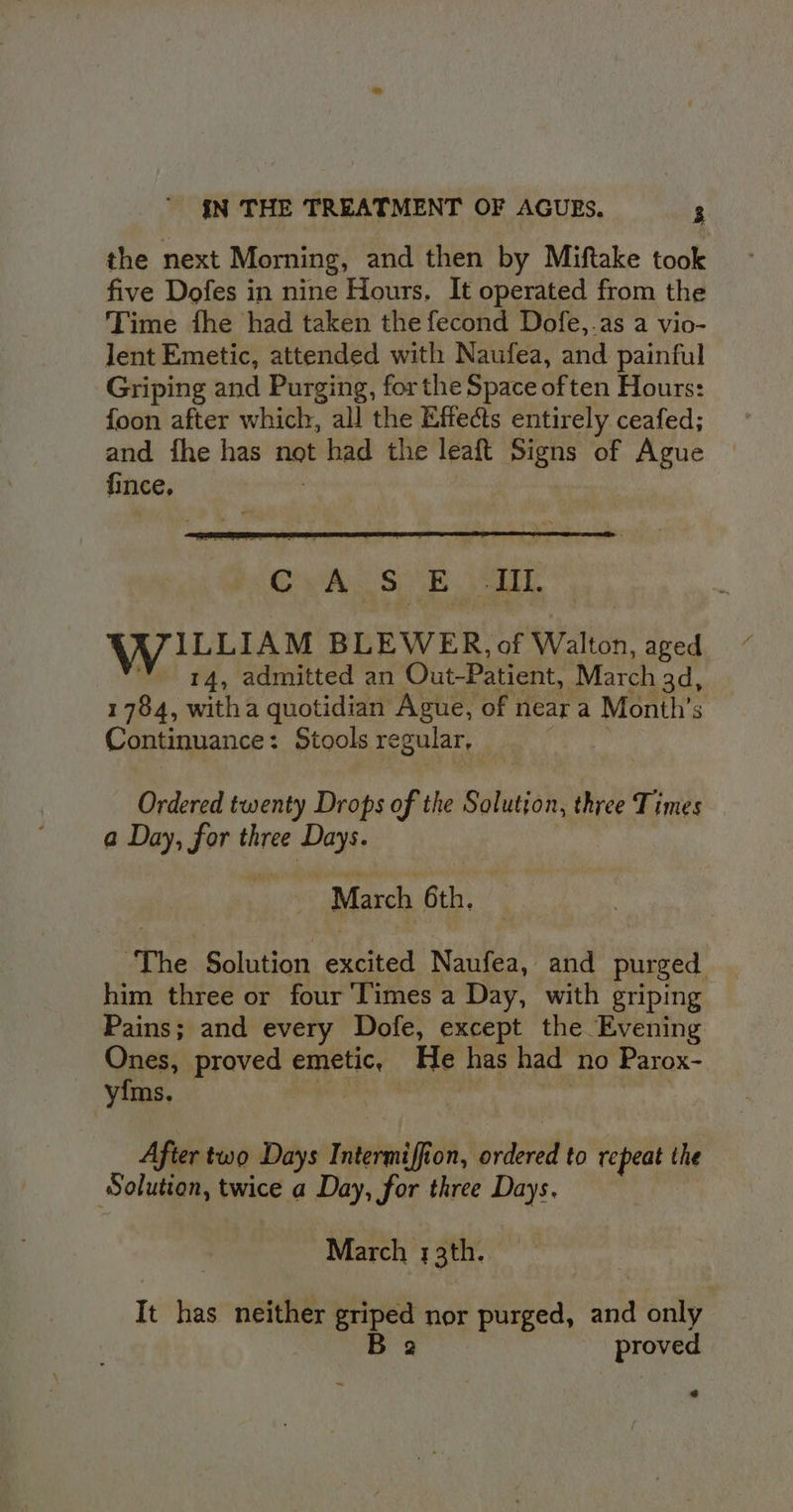 the next Morning, and then by Miftake took five Dofes in nine Hours. It operated from the Time fhe had taken the fecond Dofe,.as a vio- lent Emetic, attended with Naufea, and painful Griping and Purging, for the Space often Hours: foon after which, all the Effe@s entirely ceafed; and fhe has not had the leaft Signs of Ague fince, Ordered twenty Drops of the Solution, three Times a Day, for three Days. March 6th, ‘The Solution ee Naufea, and purged him three or four Times a Day, with egriping Pains; and every Dofe, except the Evening Ones, proved emetic, He has had no Parox- yfms. Afier two Days Intermiff ton, ordered to repeat the Solution, twice a Day, for three Days. March 33th. It has neither griped nor purged, ant only B 2 proved