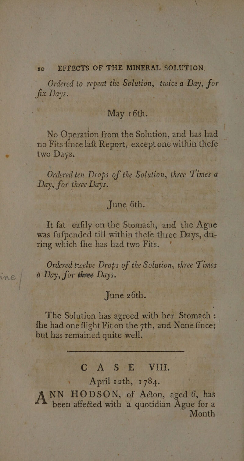 Ordered to repeat the Solution, twicea Day, for fix Days. May 16th. No Operation from the Solution, and has had | no Fits fince laft Report, except one within thefe two Days. Ordered ten Drops of the gate three Times a Day, for three Days. | June 6th. It fat eafily on the Stomach, and the Ague was fufpended till within thefe three Days, du- _ ring which fhe has had two Fits. ' Ordered twelve Drops of the Solution, three Times a Day, for three Days. June 2 6th. The Soinion has agreed aths her Siomich - fhe had one flight Fit on the 7th, and None fince; but has remained quite well. er © En TTT, ; April roth, 1784. ANN HODSON, of Acton, aged 6, has been affected with a quotidian Ague for a Month