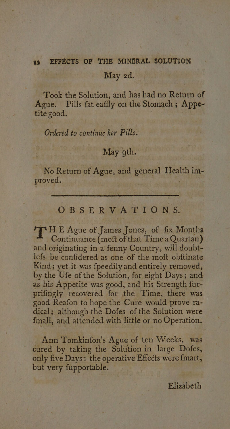 May 2d. Took the Solution, and has had no Return of Ague. Pills fat eafily on the Stomach ; Appe- tite good. Ordered rs continue her Pills. May oth. No Return of Ague, and general Health im- proved. OBSERVATIONS. , T HE Ague of James Jones, of fix Months Continuance (moft of that Time a Quartan) and originating in a fenny Country, will doubt- lefs be confidered as one of the moft obftinate Kind; yet it was {peedily and entirely removed, by the Ufe of the Solution, for eight Days; and as his Appetite was good, and his Strength fur- prifingly recovered for the ‘Time, there was good Keafon to hope the Cure would prove ra- dical; although the Dofes of the Solution were fmall, and attended with lttle or no Operation. Ann Tomkinfon’s Ague of ten Weeks, was ~ cured by taking the Solution in large Dofes, only five Days: the operative Effects were fmart, but very fupportable. Elizabeth