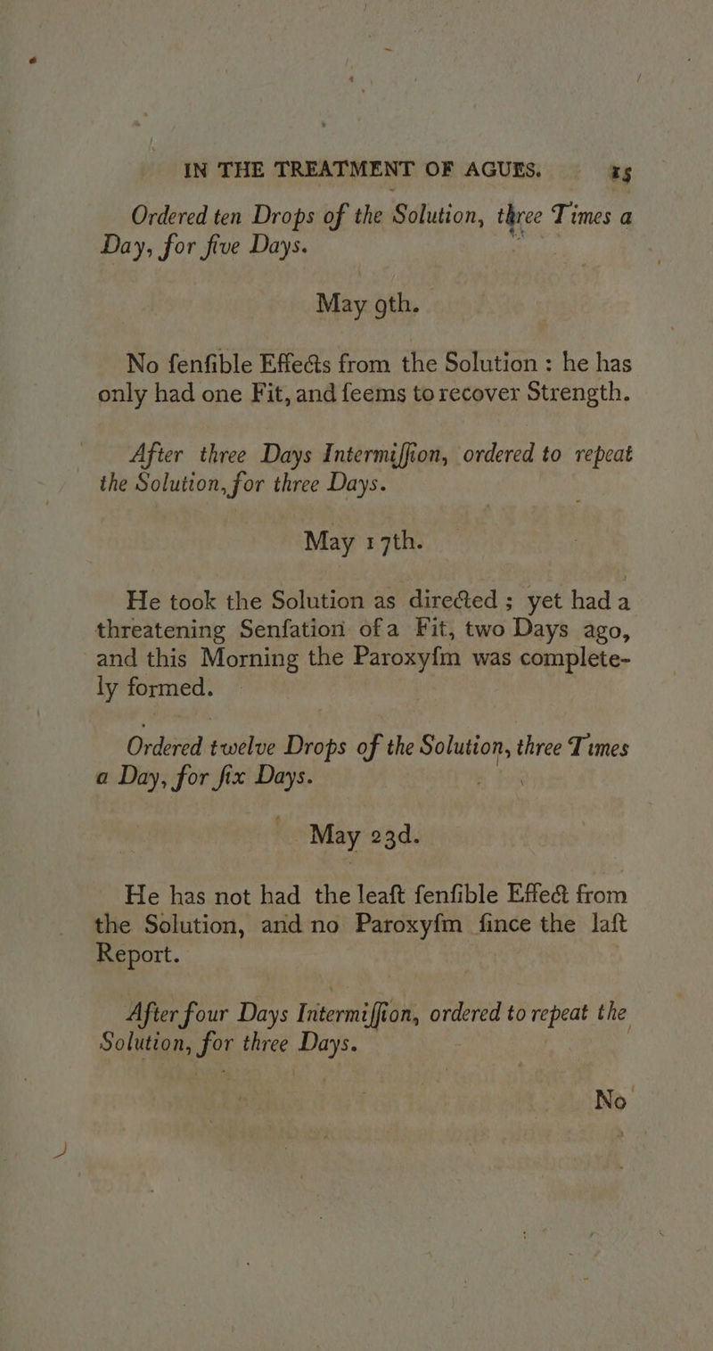 Ordered ten Drops of the Sdlution, three 9 Times a Day, for five Days. May gth. No fenfible Effe@s from the Solution : he has only had one Fit, and feems to recover Strength. After three Days Intermiffion, ordered to repeat the Solution, for three Days. May 17th. He took the Solution as directed ; yet hada threatening Senfation ofa Fit, two Days ago, and this Morning the Paroxyfn was complete- ly formed. Ordered bh Drops of the Solution, three Times a Day, for fix Days. May 23d. He has not had the leaft fenfible Effect from the Solution, and no Paroxyfm fince the laft Report. After four Days Iritermiffi on, ordered to repeat the Solution, for three sen No