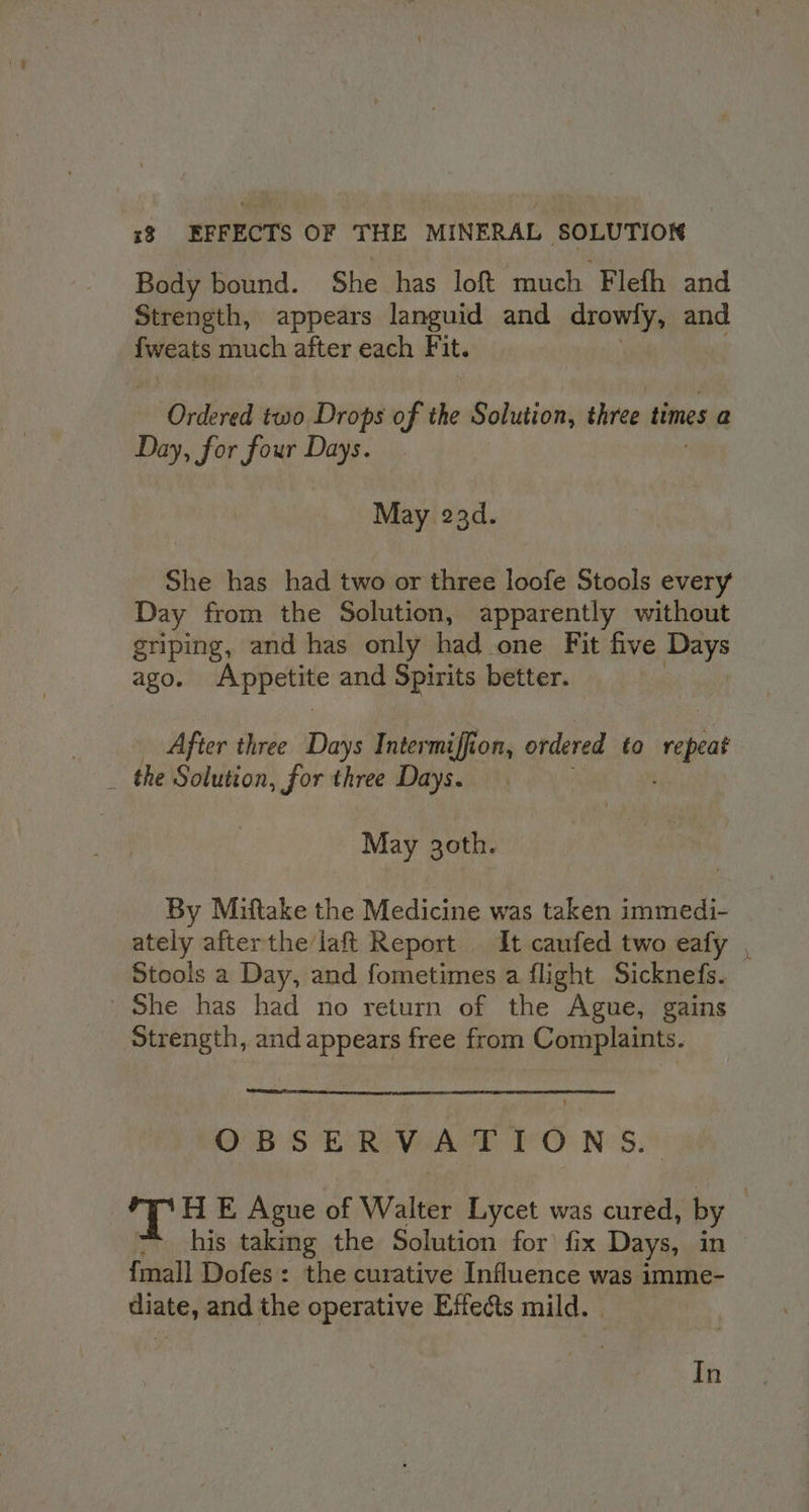 Body bound. She has loft much Flefh and Strength, appears languid and drowly, and {weats much after each Fit. Ordered two Drops of the Solution, three times a Day, for four Days. May 23d. She has had two or three loofe Stools every Day from the Solution, apparently without griping, and has only had one Fit five Days ago. mpi and Spirits better. After three Days Intermiffion, ordered to De a _ the Solution, for three Days. May 30th. By Miftake the Medicine was taken immedi- ately afterthe laft Report It caufed two eafy , Stools a Day, and fometimes a flight Sicknefs. She has had no return of the Ague, gains Strength, and appears free from Complaints. OBSERVATIONS. 'T HE Ague of Walter Lycet was cured, by — his taking the Solution for’ fix Days, in {mall Dofes: the curative Influence was imme- diate, and the operative Effects mild. | In
