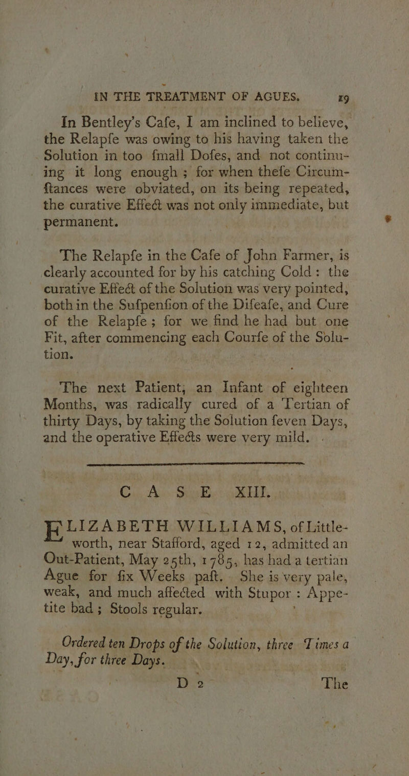 In Bentley’s Cafe, I am inclined to believe, the Relapfe was owing to his having taken the Solution in too fmall Dofes, and not continu- ing it long enough; for when thefe Circum- {tances were obviated, on its being repeated, the curative Effe@ was not only immediate, but permanent. : The Relapfe in the Cafe of John Farmer, is clearly accounted for by his catching Cold: the curative Effect of the Solution was very pointed, both in the Sufpention of the Difeafe, and Cure of the Relapfe ; for we find he had but one Fit, after commencing each Courfe of the Solu- tion. | , The next Patient, an Infant of eighteen Months, was radically cured of a ‘Tertian of thirty Days, by taking the Solution feven Days, and the operative Effects were very mild. . Cu. Aun Sombie cw detal FiLIZABETH WILLIAMS, of Little- worth, near Stafford, aged 12, admitted an Out-Patient, May 25th, 1785, has had a tertian Ague for fix Weeks paft. She is very pale, weak, and much affected with Stupor : Appe- tite bad ; Stools regular, Ordered ten Drops of the Solution, three Times a Day, for three Days. D2- | The