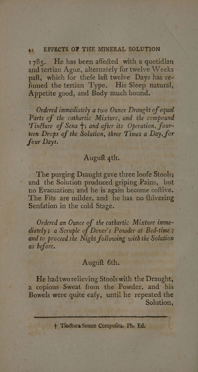 1785. He has been affected with a quotidian and tertian Ague, alternately for twelve Weeks paft, which for thefe laft twelve Days has re- fumed the tertian Type. His Sleep natural, Appetite good, and Body much bound. Ordered immediately a two Ounce Draught of equal Parts of the cathartic Mixture, and the compound Tindlure of Sena {3 and after its Operation, four- tcen Drops of the Solution, three Times a Day, for four Days. Auguft 4th. The purging Draught gave three loofe Stools; and the Solution produced griping Pains, but no Evacuation; and he is again become coftive. _ The Fits are milder, and he has no ) fhivering Senfation in the cold Stage. Ordered an Ounce of the cathartic Mixture tmme- diately; a Scruple of Dover's Powder at Bed-time ; and to proceed the Night following with the Soluttan as before. - Auguft 6th. He had two relieving Stools with the Draught, a copious Sweat from the Powder, and’ his Bowels were quite eafy, until he repeated the Solution, + Tinctura Senne Compofita. Ph. Ed.