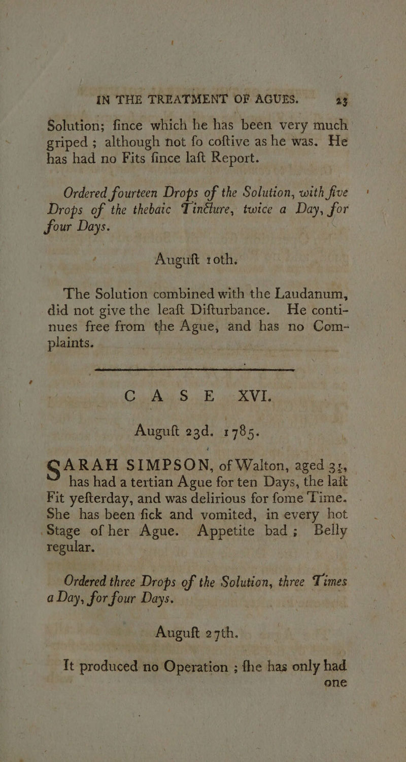 Solution; fince which he has been very much griped ; although not fo coftive ashe was. He has had no Fits fince laft Report. — Ordered fourteen Drops of the Solution, with five Drops of the thebaic Tinéture, twice a Day, for four Days. : Auguft roth. The Solution combined with the Laudanum, did not give the leaft Difturbance. He conti- nues free from the Ague, and has no Com- plaints. CAs So NL, Auguft 23d. 1785. SARAH SIMPSON, of Walton, aged 3:, has had a tertian Ague for ten Days, the lait Fit yefterday, and was delirious for fome Time. . She has been fick and vomited, in every hot Stage of her Ague. Appetite bad; Belly regular. Ordered three Drops of the Solution, three Times a Day, for four Days. | ; Auguft 27th. {t produced no Operation ; fhe has only had one