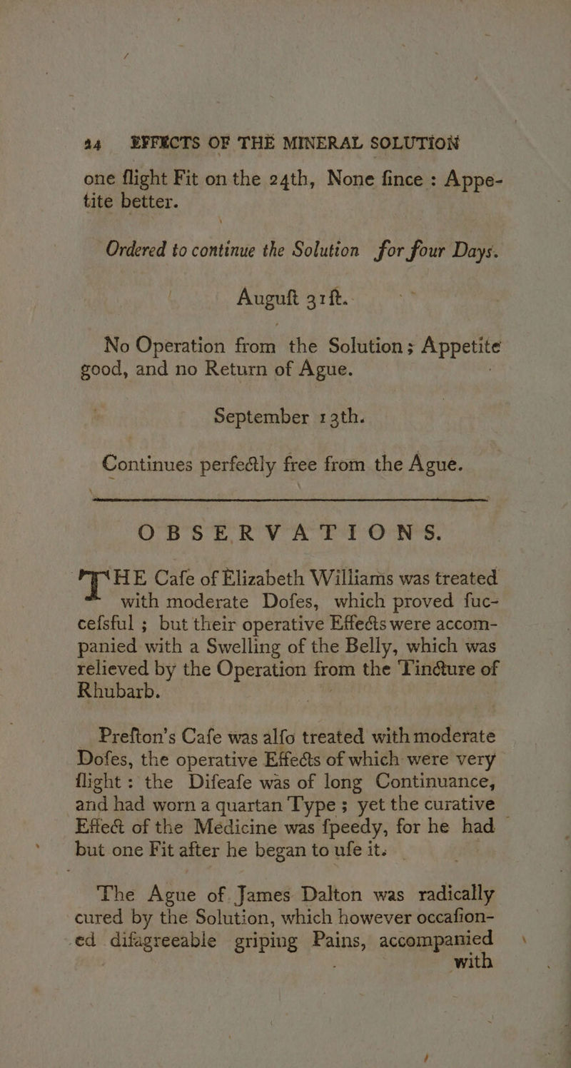 one flight Fit on the 24th, None fince : Appe- tite better. Ordered to continue the Solution for four Days. eek rit. No Operation ee the Solution ; Appetite good, and no Return of Ague. September 13th. Continues perfectly free from the Ague. OBSERVATIONS. HE Cafe of Elizabeth Williams was treated with moderate Dofes, which proved fuc- cefsful ; but their operative Effe&amp;ts were accom- panied with a Swelling of the Belly, which was relieved by the Operation from the ‘Vindure of Rhubarb. | _ Prefton’s Cafe was alfo treated with moderate Dofes, the operative Effects of which were very flight: the Difeafe was of long Continuance, and had worn a quartan Type ; ‘yet the curative Effect of the Medicine was fpeedy, for he had but one Fit after he began to ufe it. The Ague of James Dalton was radically cured by the Solution, which however occafion- ed difagreeable griping ssaaiel accompanied | with