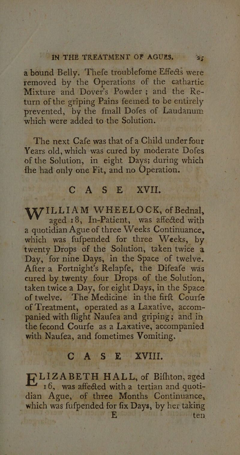 a bound Belly. ‘Thefe troublefome Effe&amp;s were removed by the Operations of the cathartic Mixture and Dovers Powder; and the Re- turn of the griping Pains feemed to be entirely prevented, by the fmall Dofes of Laudanum which were added to the Solution. _ The next Cafe was ea of a Child under four Years old, which was cured by moderate Dofes of the Solution, in eight Days; during which fhe had only one Fit, and no Operation. . Cie AS 8 OVAL. YWILLiaM WHEELOCK, haga, aged 18, In-Patient, was affected with a guonden Ague of three Weeks Continuance, which was fufpended for three Weeks, by twenty Drops of the Solution, taken twice a Day, for nine Days, in the Space of twelve. After a Fortnight’s Relapfe, the Difeafe was cured by twenty four Drops) of the Solution, taken twice a Day, for eight Days, in the Space of twelve. The Medicine in the firft Courfe of Treatment, operated as a Laxative, accom- panied with flight Naufea and griping; and in the fecond Courfe as a Laxative, accompanied with Naufea, and fometimes Vomiting. CAS E_ XVIII FRLIZABETH HALL, of Bithton, aged 16, was affected witha tertian and quoti- dian Ague, of three Months Continuance, = ten