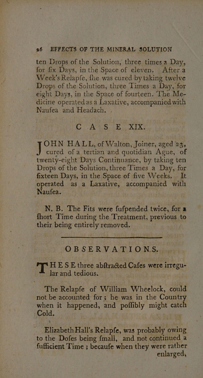 ten Drops of the Solution, three times a Day, for fix Days, inthe Space of eleven. After a Week's Relapfe, fhe was cured by taking twelve Drops of the Solution, three Times a Day, for eight Days, in the Space of fourteen. The Me- dicine operatedas a Haretives accompanied with Naufea and Headach. Ae A Bey Bde OHN HALL, of Walton, Joiner, aged 23, cured of a tertian and, quotidian Ague, of twenty-eight Days Continuance, by taking ten Drops of the Solution, three ‘Times a Day, for fixteen Days, in the Space of five Weeks. It operated as a Laxative, accompanied with Naufea. N. B. The Fits were fufpended twice, for 2 {hort Time during the Treatment, previous to their being entirely removed. | OBSERVATIONS... a HE S E three abftracted Cafes were irregu- lar and tedious. The Relapfe of William Wheelock, could not be accounted for; he was in the Country when it happened, and poffibly i catch ac, Elizabeth Hall’s Relapfe, was aie owing to the Dofes being fmall, and not continued a fufficient Time ; becaufe when they were rather enlarged,