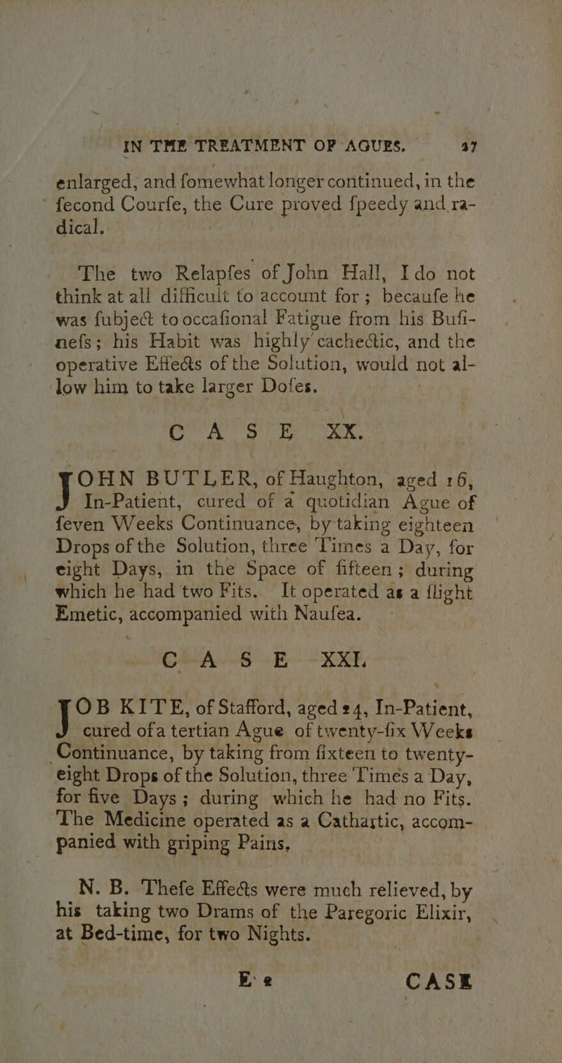 enlarged, and fomewhat longer continued, in the ' fecond Courfe, the Cure proved fpeedy and ra- | dical, The two Relapfes of John Hall, Ido not think at all difficult to account for; becaufe he was fubje&t to occafional Fatigue from his Bufi- nefs; his Habit was highly cachectic, and the operative Effects of the Solution, would not al- low him to take larger Dofes. COO Se EX, OHN BUTLER, of Haughton, aged 16, In-Patient, cured of a quotidian Ague of feven Weeks Continuance, by taking eighteen Drops of the Solution, three Vimes a Day, for eight Days, in the Space of fifteen; during which he had two Fits. It operated as a flight Emetic, accompanied with Naufea. Crh 6 +B + XE: i B KITE, of Stafford, aged 24, In-Patient, cured ofa tertian Ague of twenty-fix Weeks Continuance, by taking from fixteen to twenty- eight Drops of the Solution, three ‘Timés a Day, for five Days ; during which he had no Fits. The Medicine operated as a Cathastic, accom- panied with griping Pains. N. B. Thefe Effe&s were much relieved, by his taking two Drams of the Paregoric Elixir, at Bed-time, for two Nights. Ee CASE