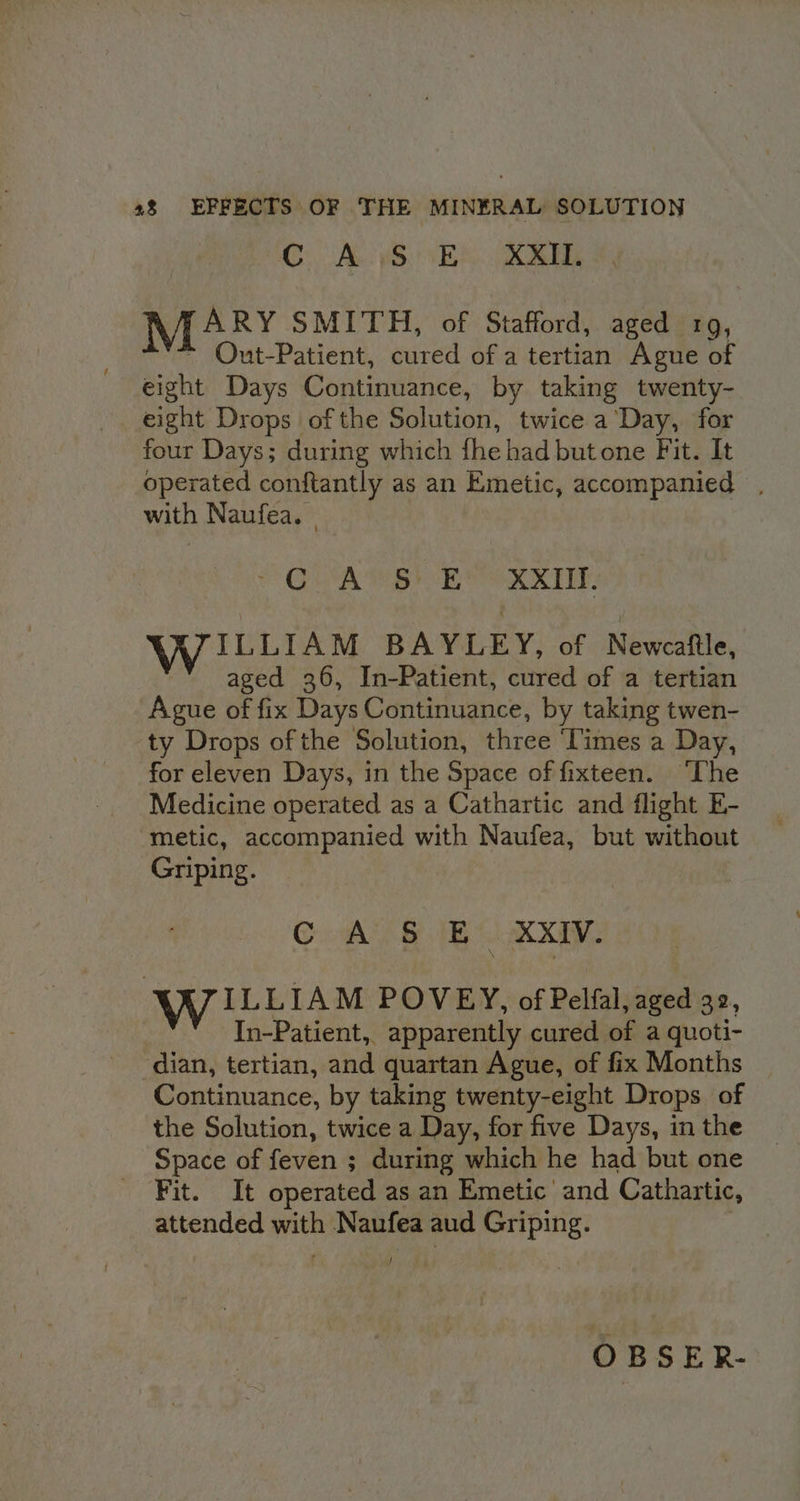 C. ALS) ER. MARY SMITH, of Stafford, aged 19, Out-Patient, cured of a tertian Ague of eight Days Continuance, by taking twenty- eight Drops of the BAlitioht twice a Day, for four Days; during which fhe had butone Fit. It operated conftantly as an Emetic, accompanied , with Naufea. © QUA Bt RMR RE WILLIAM BAYLEY, of Newcaftle, aged 36, In-Patient, cured of a tertian Ague of fix Days Continuance, by taking twen- ty Drops of the Solution, three ‘Times a Day, for eleven Days, in the Space of fixteen. ‘The Medicine operated as a Cathartic and flight E- metic, accompanied with Naufea, but without Griping. CA BS XXIV. WILLIAM POVEY, of Pelfal, aged 32, | In-Patient, apparently cured of a quoti- dian, tertian, and quartan Ague, of fix Months Continuance, by taking twenty-eight Drops of the Solution, twice a Day, for five Days, in the Space of feven ; during which he had but one Pits: Tt operated as an Emetic and Cathartic, attended with Naufea aud Griping. J : OBSER-