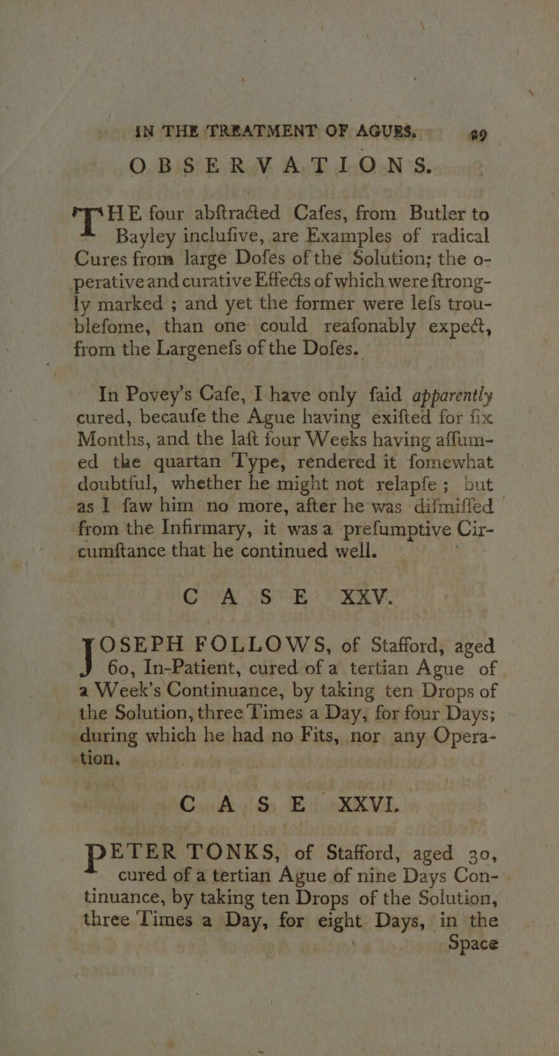 OBSERVATIONS. 2 Bat four abftracted Cafes, from Butler to * Bayley inclufive, are Examples of radical Cures from large Dofes of the Solution; the o- perative and curative Effects of which were ftrong- ly marked ; and yet the former were lef{s trou- blefome, than one could reafonably expect, from the Largenefs of the Dofes, In Povey’s Cafe, I have only faid apparently cured, becaufe the Ague having exifted for fix Months, and the lait four Weeks having affum- ed the quartan Type, rendered it fomewhat doubtful, whether he might not relapfe; but as | faw him no more, after he was difmiffed © from the Infirmary, it wasa prefumptive Cir- cumftance that he continued well. OER SOE 4 FR: J OSEPH FOLLOWS, of Stafford, aged — 60, In-Patient, cured of a tertian Ague of | a Week’s Continuance, by taking ten Drops of the Solution, three Times a Day, for four Days; during which he had no Fits, nor any Opera- -tion, ConhksiSo Bick VL |: PETER TONKS, of Stafford, aged 30, cured of a tertian Ague of nine Days Con- . tinuance, by taking ten Drops of the Solution, three Times a Day, for eight Days, in the | | Space