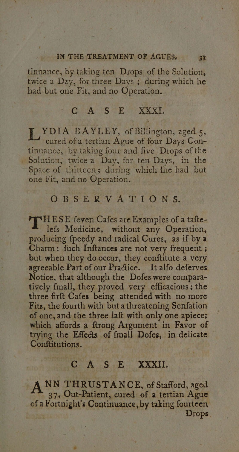 tinuance, by taking ten Drops of the Solution, twice a Day, for three Days ; during which he had but one Fit, and no Operation. CaS TE RAL LYDIA BAYLEY, of Billington, aged. 5, cured ofa tertian Ague of four Days Gon- tinuance, by. taking fe four and five Drops of the . | Solution, twice a Day, for ten Days, in the ~ Space of thirteen; during which fhe had but one Fit, and no Operation. ORSER V.A T.1 ONS. yi hte SE feven Cafes are Examples of a tafte- lefs Medicine, without any Operation, producing fpeedy and radical Cures, as if by a Charm: fuch Inftances are not very frequent ; but when they do occur, they conftitute a very agreeable Part of our Practice. It alfo deferves Notice, that although the Dofes were compara- tively fmall, they proved very efficacious; the three firft Cafes being attended with no more Fits, the fourth with buta threatening Senfation of one, and the three laft with only one apiece; which affords a ftrong Argument in Favor of trying the Effeds of {mall ‘ekg in delicate | Conftitutions. CAS E. XXXII NN THRUSTANCE, of Stafford, aged 37, Out-Patient, cured of a tertian Ague ee a Fortnight’s Continuance, by taking fourteen Drops.