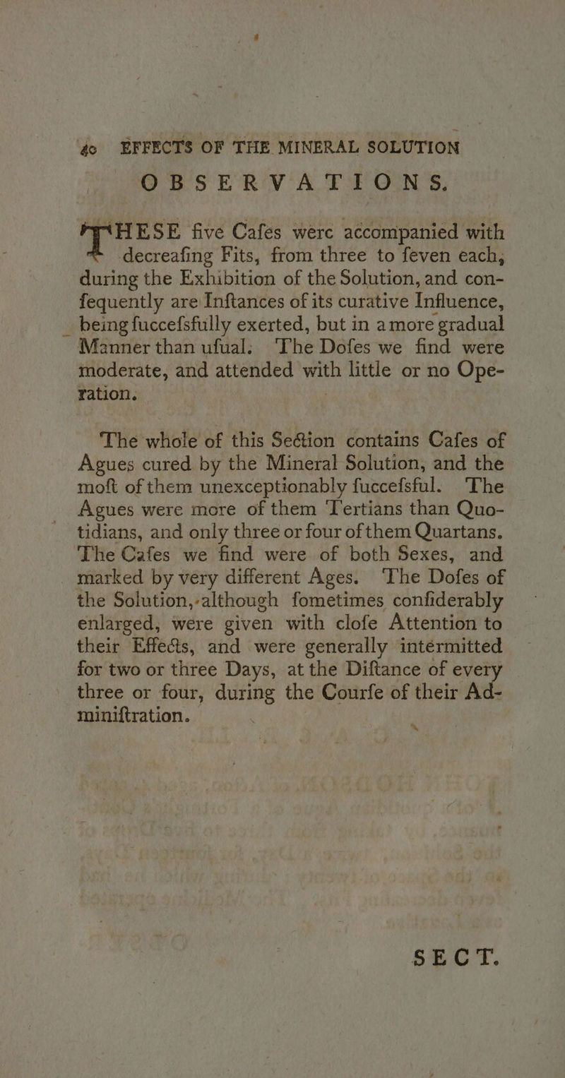 oS ERY AL Toa ON Ss; WAHESE five Cafes were accompanied with decreafing Fits, from three to feven each, during the Exhibition of the Solution, and con- fequently are Inftances of its curative Influence, being fuccefsfully exerted, but in amore gradual Manner than ufual: ‘The Dofes we find were moderate, and attended ve little or no Ope- ration. The whole of this Se&amp;ion contains Cafes of Agues cured by the Mineral Solution, and the moft of them unexceptionably fuccefsful. ‘The Agues were more of them Tertians than Quo- tidians, and only three or four of them Quartans. the Solution,-although fometimes confiderably enlarged, were given with clofe Attention to their Effects, and were generally intérmitted for two or three Days, at the Diftance of ever three or four, during the Courfe of their Ad- miniftration. ~ SECT.