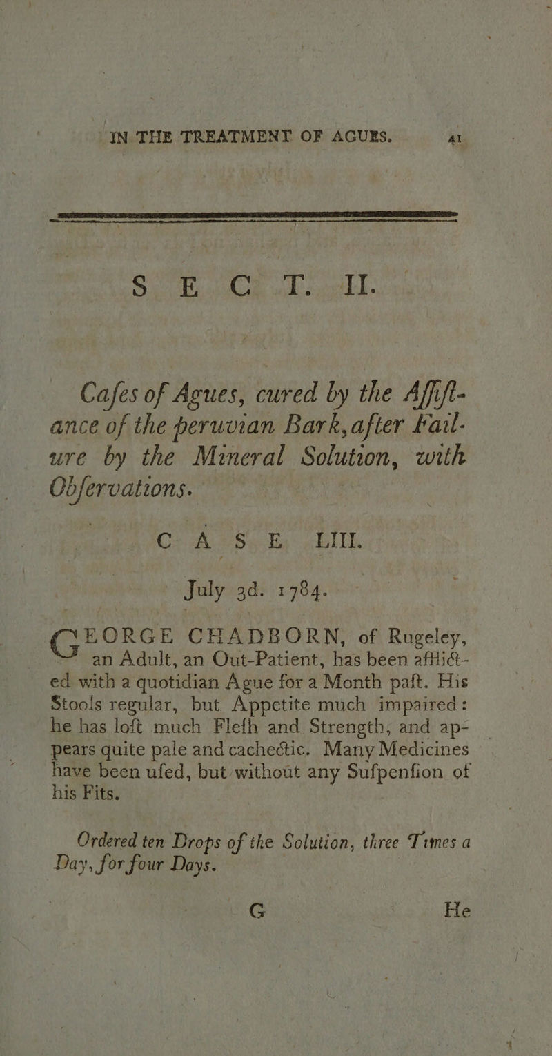 pou Cen Oy ee Rage 2 Cafes of Agues, cured by the Affift- ance of the peruvian Bark, after fau- ure by the Mineral Solution, with _ Obfervations. : GC: ASs ky EM July 3d. 1784. GE ORGE CHADBORN, of Rugeley, an Adult, an Out-Patient, has been afHid- ed with a quotidian Ague for a Month paft. His Stools regular, but Appetite much impaired: he has loft much Flefh and Strength, and ap- pears quite pale and cachectic. Many Medicines have been ufed, but without any Sufpenfion of his Fits. Ordered ten Drops of the Solution, three Times a Day, for four Days. Cras He