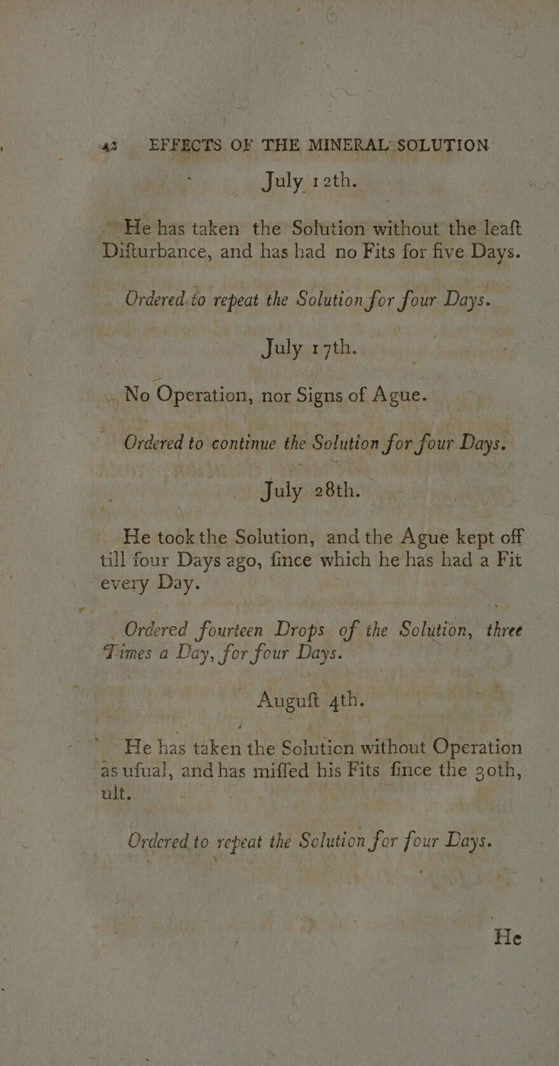 July reth. ite has taken the Solution without the leaft Difturbance, and has had no Fits for five Days. Ordered.to repeat the Solution for four Days. July 17th. | No Operation, nor Signs of Ague. Ordered to continue the Solution for four Days. July 28th. He took the Solution, and the Ague kept off till four Days ago, lince which he has had a Fit every Day. Ordered fourteen Drops ne the Solution, es Times a Day, for four Days. ~ Auguft 4th. ’ He has taken the Solution without Operation as ufual, and has miffed his Fits fince the SOR ult. Ordered to repeat the Solution for four Days. He