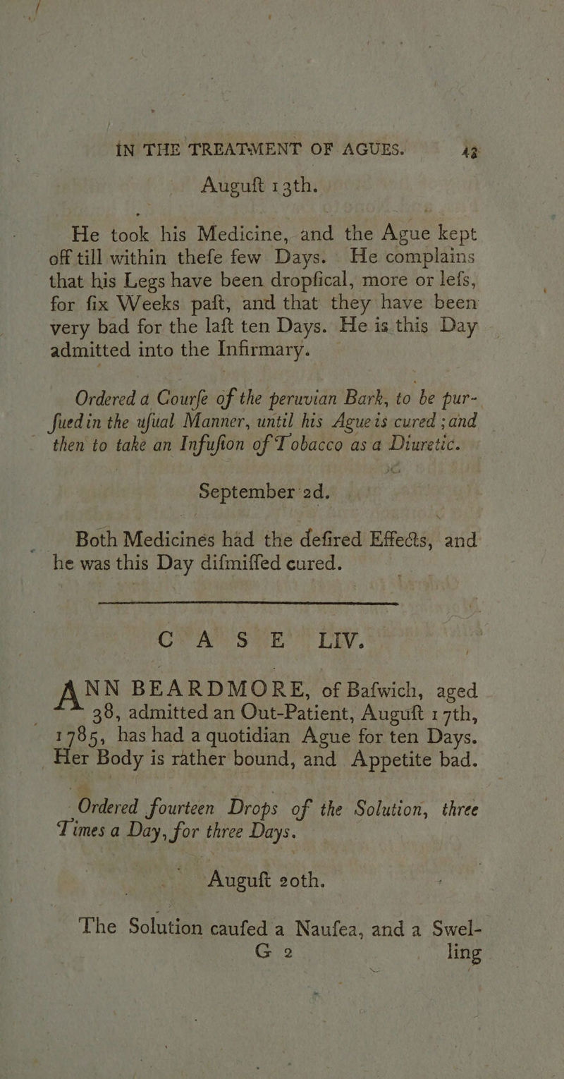 Auguft 13th. He took his Medicine, and the Ague kept off till within thefe few Days. He complains that his Legs have been dropfical, more or lets, for fix Weeks paft, and that they have been very bad for the laft ten Days. He is this Day admitted into the Infirmary. _ Ordered a Courfe of the peruvian Bark, to be pur- fuedin the ufual Manner, until his Agueis cured ; and then‘ to take an Infufion of Tobacco as a Diuretic. September ‘2d. ‘ Both Medicines had the defired Effe&amp;s, and he was this Day difmiffed cured. CW Aes Se? PEY,* AN N BEARDMORE, of Bafwich, aged . 38, admitted an Out-Patient, Auguft 17th, 1785, has had a quotidian Ague for ten Days. Her Body is rather bound, and Appetite bad. Ordered fourteen Drops of the Solution, three Times a Day, for three Days. Auguft goth. The Solution caufed a Naufea, and a Swel- G 2 _ ling NM