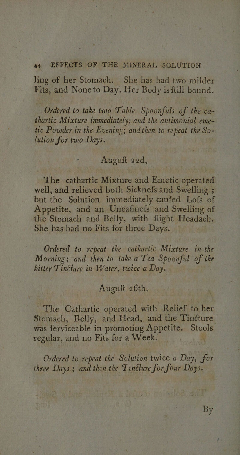 AD 44 EFFECTS OF THE MINERAL SOLUTION ling of her Stomach. She has had two milder » Fits, and Noneto Day. Her Body is {till bound. Ordered to take two Table Spoonfuls of the ca- thartic Mixture immediately; and the antimonial eme- tic Powder in the Evening; and then to repeat the So- lution for two Days. Aneuft aod, The cathartic Mixture and Emetic operated well, and relieved both Sicknefs and Swelling ; but the Solution immediately caufed Lofs of Appetite, and an Uneafinefs and Swelling of the Stomach and Belly, with flight Headach. She has had no Fits for three Days. Ordered to repeat the cathartic Mixture in the Morning; and then to take a Tea Spoonful y th the bitter T inélure in Water, twice a Day. Auguft 26th. “The Cathavic operate aes Relief to her Stomach, Belly, and Head, and the Tincture was ferviceable in promoting Appetite. Piagls regular, and no Fits for a Week. Ordered to repeat the Cae twice a Day, for three Days; and then the Tincture for four Days,