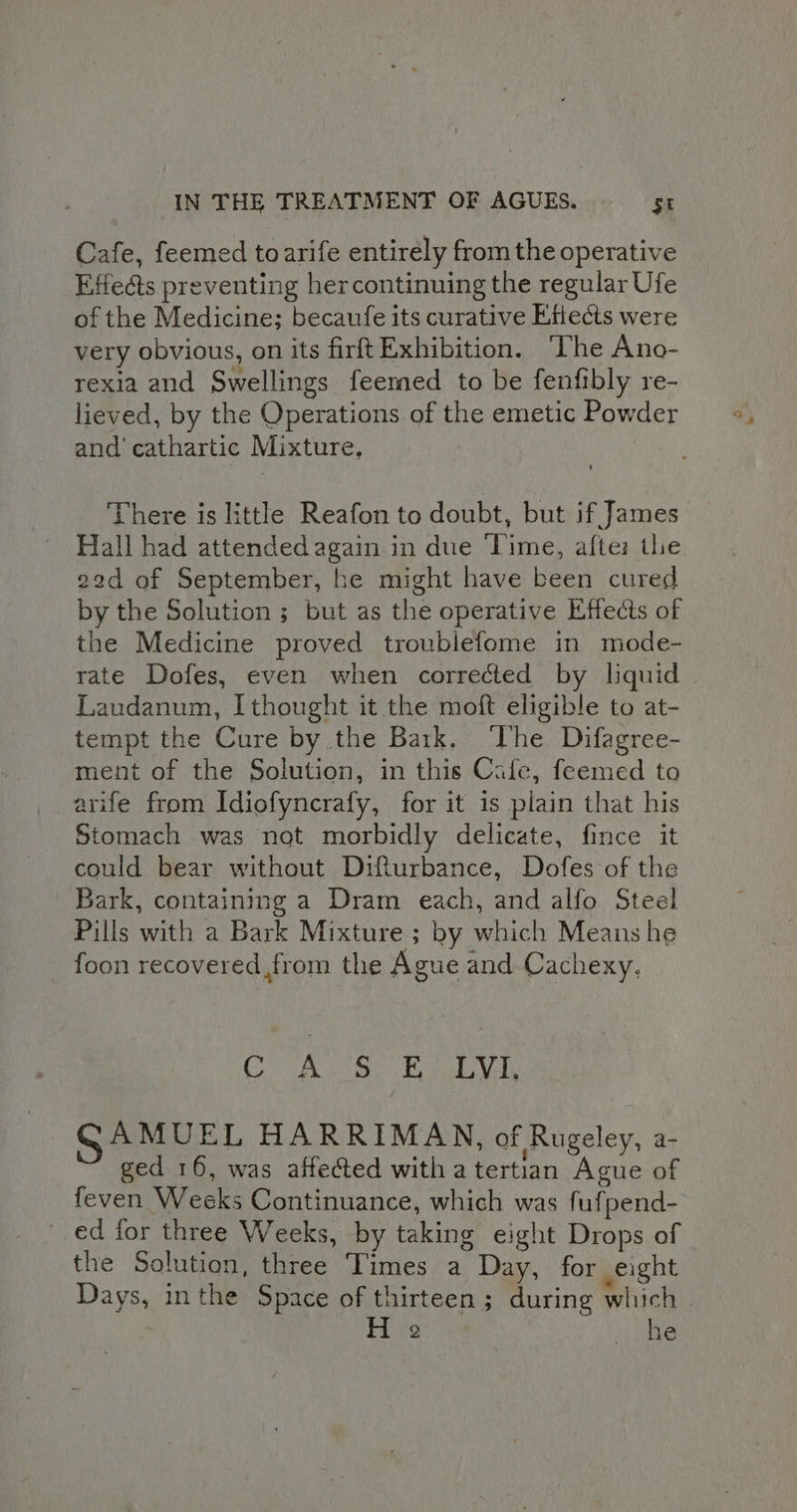 Cafe, feemed toarife entirely from the operative Effects preventing hercontinuing the regular Ufe of the Medicine; becaufe its curative Elects were very obvious, on its firft Exhibition. The Ano- rexia and Swellings feemed to be fenfibly re- lieved, by the Operations of the emetic Powder and cathartic Mixture. There is little Reafon to doubt, but if James Hall had attended again in due ‘Time, afte: the 22d of September, he might have been cured by the Solution ; but as the operative Effects of the Medicine proved troublefome in mode- rate Dofes, even when corrected by liquid Laudanum, I thought it the moft eligible to at- tempt the Cure by the Bark. ‘The Difagree- ment of the Solution, in this Cafe, feemed to arife from Idiofyncrafy, for it is plain that his Stomach was not morbidly delicate, fince it could bear without Difturbance, Dofes of the Bark, containing a Dram each, and alfo Steel Pills with a Bark Mixture ; by which Means he foon recovered from the Ague and Cachexy. Say UE Gaga ae a a AE SAMUEL HARRIMAN, of Rugeley, a- ged 16, was affected with a tertian Ague of feven Weeks Continuance, which was fuf pend- ed for three Weeks, by taking eight Drops of the Solution, three Times a Day, for eight Days, inthe Space of thirteen ; during aehich