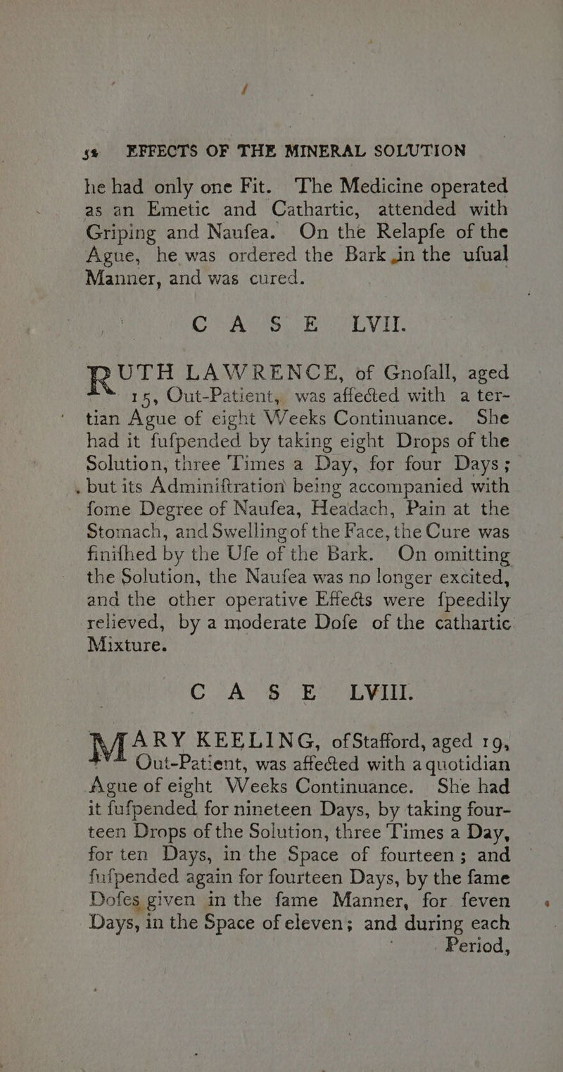 he had only one Fit. ‘The Medicine operated as an Emetic and Cathartic, attended with Griping and Naufea. On the Relapfe of the Ague, he was ordered the Barkin the ufual Manner, and was cured. Oe no poo ts VL RUTH LAWRENCE, of Gnofall, aged “ 15, Out-Patient, was affected with a ter- tian Ague of eight Weeks Continuance. She had it fufpended by taking eight Drops of the Solution, three Times a Day, for four Days; . but its Adminiftration being accompanied with fome Degree of Naufea, Headach, Pain at the Stomach, and Swellingof the Face, the Cure was finifhed by the Ufe of the Bark. On omitting the Solution, the Naufea was no longer excited, and the other operative Effects were {fpeedily relieved, by a moderate Dofe of the cathartic Mixture. CA 8 Boo EVill: DEARY KEELING, ofStafford, aged 1g, rY Out-Patient, was affected with a quotidian Ague of eight Weeks Continuance. She had it fufpended for nineteen Days, by taking four- teen Drops of the Solution, three Times a Day, for ten Days, in the Space of fourteen; and fufpended again for fourteen Days, by the fame Dofes given inthe fame Manner, for feven Days, in the Space of eleven; and during each . Period,