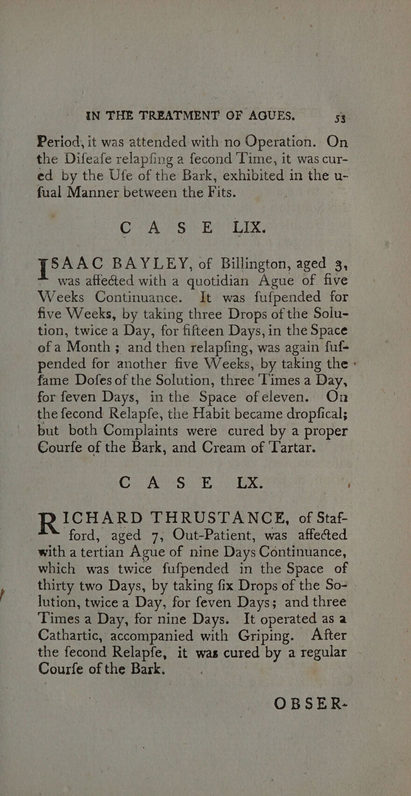 Period, it was attended with no Operation. On the Difeafe relapfing a fecond Time, it was cur- ed by the Ufe of the Bark, exhibited in the u- fual Manner between the Fits. OCA PS Bo LIX, po44c BAYLEY, of Billington, aged 3, was affected with a quotidian Ague of five Weeks Continuance. It was fufpended for five Weeks, by taking three Drops of the Solu- tion, twice a Day, for fifteen Days, in the Space of a Month ; and then relapfing, was again fuf- pended for another five Weeks, by taking the - fame Dofes of the Solution, three Times a Day, for feven Days, in the Space ofeleven. On the fecond Relapfe, the Habit became dropfical; but both Complaints were cured by a proper Courfe of the Bark, and Cream of ‘Tartar. CT ivenre jars Oumgied U2. RICHARD THRUSTANCE, of Staf- ford, aged 7, Out-Patient, was affected with a tertian Ague of nine Days Continuance, which was twice fufpended in the Space of thirty two Days, by taking fix Drops of the So- lution, twice a Day, for feven Days; and three Times a Day, for nine Days. It operated as a Cathartic, accompanied with Griping. After the fecond Relapfe, it was cured by a regular Courfe of the Bark. OBSER-