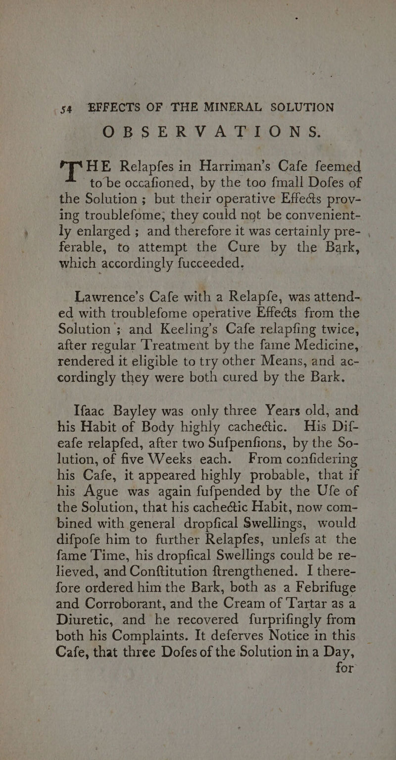 OB 5 E.R.V A. TEcOoN |S. TPE Relapfes in Harriman’s Cafe feemed to be occafioned, by the too fmall Dofes of the Solution ; but their operative Effects prov- ing troublefome; they could not be convenient- ly enlarged ; and therefore it was certainly pre- , ferable, to attempt the Cure by the Bark, which accordingly fucceeded. Lawrence’s Cafe with a Relapfe, was attend- ed with troublefome operative Effects from the Solution ; and Keeling’s Cafe relapfing twice, after regular Treatment by the fame Medicine, rendered it eligible to try other Means, and ac- cordingly they were both cured by the Bark. Ifaac Bayley was only three Years old, and his Habit of Body highly cachectic. His Dif- eafe relapfed, after two Sufpenfions, by the So- lution, of five Weeks each. From confidering his Cafe, it appeared highly probable, that if his Ague was again fufpended by the Ufe of the Solution, that his cachectic Habit, now com- bined with general dropfical Swellings, would difpofe him to further Relapfes, unlefs at the fame Time, his dropfical Swellings could be re- lieved, and Conftitution ftrengthened. I there- fore ordered him the Bark, both as a Febrifuge and Corroborant, and the Cream of Tartar as a Diuretic, and he recovered furprifingly from both his Complaints. It deferves Notice in this _ Cafe, that three Dofes of the Solution in a Day, for