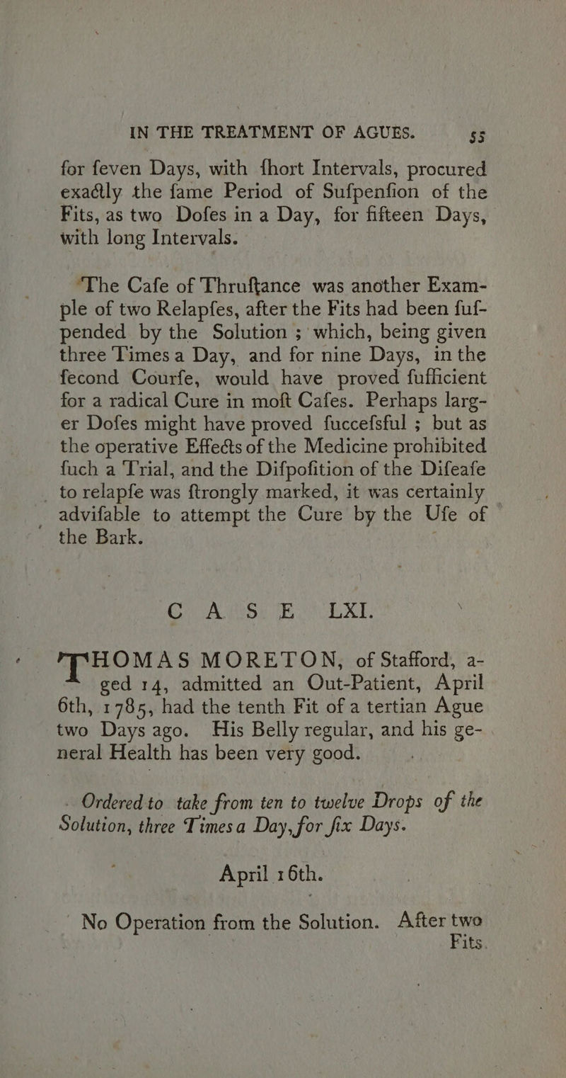 for feven Days, with fhort Intervals, procured exactly the fame Period of Sufpenfion of the Fits, as two Dofes in a Day, for fifteen Days, with long Intervals. The Cafe of Thruftance was another Exam- ple of two Relapfes, after the Fits had been fuf- pended by the Solution ; which, being given three Times a Day, and for nine Days, in the fecond Courfe, would have proved fuflicient for a radical Cure in moft Cafes. Perhaps larg- er Dofes might have proved fuccefsful ; but as the operative Effects of the Medicine prohibited fuch a ‘Trial, and the Difpofition of the Difeafe _ to relapfe was ftrongly marked, it was certainly — _ advifable to attempt the Cure by the Ufe of the Bark. Se as che Saad Sins OOP. HOMAS MORETON, of Stafford, a- ged 14, admitted an Out-Patient, April 6th, 1785, had the tenth Fit of a tertian Ague two Days ago. His Belly regular, and his ge- neral Health has been very good. _ Ordered to take from ten to twelve Drops of the Solution, three Timesa Day, for fix Days. April 16th. No Operation from the Solution. After ia 3 its.